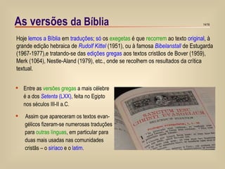 As versões  da Bíblia   Hoje  lemos a Bíblia  em  traduções ;  só  os  exegetas  é que  recorrem  ao texto  original , à grande edição hebraica de  Rudolf Kittel  (1951), ou à famosa  Bibelanstall   de Estugarda (1967-1977),e tratando-se das  edições gregas  aos textos cristãos de Bover (1959), Merk (1064), Nestle-Aland (1979), etc., onde se recolhem os resultados da crítica textual. Entre as  versões gregas  a mais célebre é a dos  Setenta  (LXX) , feita no Egipto nos séculos III-II a.C. Assim que apareceram os textos evan- gélicos fizeram-se numerosas traduções  para  outras línguas , em particular para duas mais usadas nas comunidades  cristãs – o  siríaco  e o  latim . 