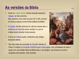 As versões  da Bíblia   Entre as  versões latinas  merece atenção especial a  Vulgata , de São Jerónimo. São Jerónimo viveu entre os anos 347 a 420, primeiro  em Roma e depois numa ermida solitária de Belém. A  Vulgata , de São Jerónimo foi, até aos nossos dias, a  referência principal  de outras versões e a que os  cristãos leram durante muitos séculos . O êxito da  Vulgata  supôs o abandono das antigas  traduções latinas. Dez dias antes da conclusão do Concílio Vaticano II,   Paulo VI instituiu a  Comissão Pontifícia para a Neovulgata , com a finalidade de dotar a  Igreja com uma edição latina da Bíblia para o uso litúrgico, que tivesse em conta o  progresso dos estudos  mais recentes. 