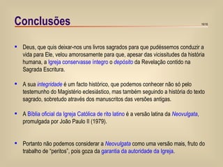 Conclusões Deus, que quis deixar-nos uns livros sagrados para que pudéssemos conduzir a vida para Ele, velou amorosamente para que, apesar das vicissitudes da história humana, a  Igreja conservasse íntegro  o  depósito  da Revelação contido na Sagrada Escritura. A sua  integridade  é um facto histórico, que podemos conhecer não só pelo testemunho do Magistério eclesiástico, mas também seguindo a história do texto sagrado, sobretudo através dos manuscritos das versões antigas.  A  Bíblia oficial da Igreja Católica de rito latino  é a versão latina da  Neovulgata , promulgada por João Paulo II (1979). Portanto não podemos considerar a  Neovulgata  como uma versão mais, fruto do trabalho de “peritos”, pois goza da  garantia da autoridade da Igreja . 