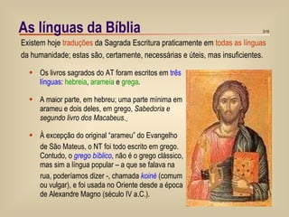 As línguas da Bíblia Os livros sagrados do AT foram escritos em  três línguas :  hebreia ,  arameia  e  grega . A maior parte, em hebreu; uma parte mínima em arameu e dois deles, em grego,  Sabedoria e segundo livro dos Macabeus.   À excepção do original “arameu” do Evangelho  de São Mateus, o NT foi todo escrito em grego. Contudo, o  grego bíblico , não é o grego clássico, mas sim a língua popular – a que se falava na rua, poderíamos dizer -, chamada  koiné  (comum ou vulgar), e foi usada no Oriente desde a época de Alexandre Magno (século IV a.C.). Existem hoje  traduções  da Sagrada Escritura praticamente em  todas as línguas da humanidade; estas são, certamente, necessárias e úteis, mas insuficientes. 