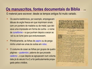 Os manuscritos, fontes documentais da Bíblia Os assírio-babilónicos, por exemplo, empregavam tábuas de argila fresca em que imprimiam sinais  com um ponteiro de madeira ou de metal, que dei- xava uma impressão em forma de cunha - o nome de  cuneiforme  – e que punham depois a secar ao sol ou ao lume para que endurecessem. Primitivamente, as folhas de  papiro  ou de perga- minho uniam-se umas às outras em  rolos . O costume de coser as folhas por grupos de quatro páginas –  quaternion ,  palavra de que procede  caderno  -, e que depois se agrupavam num volume, data já do século II a.C.e foi particularmente propa- gada pelos cristãos. O  material para escrever , desde os tempos antigos foi muito variado.  