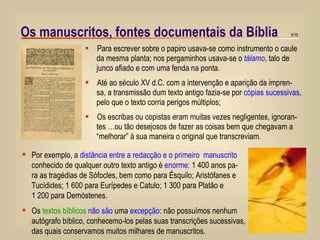 Para escrever sobre o papiro usava-se como instrumento o caule da mesma planta; nos pergaminhos usava-se o  tálamo , talo de junco afiado e com uma fenda na ponta.  Até ao século XV d.C. com a intervenção e aparição da impren- sa, a transmissão dum texto antigo fazia-se por  cópias sucessivas , pelo que o texto corria perigos múltiplos; Os escribas ou copistas eram muitas vezes negligentes, ignoran- tes …ou tão desejosos de fazer as coisas bem que chegavam a “ melhorar” à sua maneira o original que transcreviam.  Os manuscritos, fontes documentais da Bíblia Por exemplo, a  distância entre a redacção e o primeiro  manuscrito conhecido de qualquer outro texto antigo é  enorme : 1 400 anos pa- ra as tragédias de Sófocles, bem como para Ésquilo; Aristófanes e  Tucídides; 1 600 para Eurípedes e Catulo; 1 300 para Platão e  1 200 para Demóstenes. Os  textos bíblicos   não são  uma  excepção : não possuímos nenhum autógrafo bíblico, conhecemo-los pelas suas transcrições sucessivas,  das quais conservamos muitos milhares de manuscritos. 