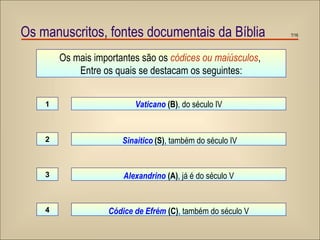 Os mais importantes são os  códices ou maiúsculos ,  Entre os quais se destacam os seguintes: Vaticano  (B) , do século IV Sinaítico   (S) , também do século IV 1 2 Alexandrino   (A) ,   já é do século V 3 Códice de Efrém   (C) ,   também do século V 4 Os manuscritos, fontes documentais da Bíblia /16 