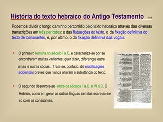História do texto hebraico do Antigo Testamento O primeiro  termina no século I a.C . e caracteriza-se por se encontrarem muitas variantes; quer dizer, diferenças entre  umas e outras cópias.. Trata-se, contudo, de  modificações acidentais  breves que nunca alteram a substância do texto.  O segundo desenrola-se  entre os séculos I a.C. e VI d.C.  O  Hebreu, como em geral as outras línguas semitas escrevia-se só com as consoantes. Podemos dividir o longo caminho percorrido pelo texto hebraico através das diversas transcrições em  três períodos : o das  flutuações do texto , o da  fixação definitiva do texto de consoantes , e, por último, o da  fixação definitiva das vogais . 