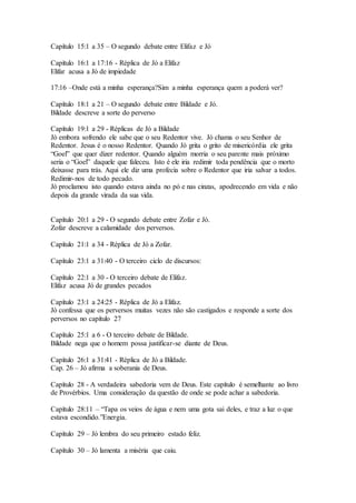 Capítulo 15:1 a 35 – O segundo debate entre Elifaz e Jó
Capítulo 16:1 a 17:16 - Réplica de Jó a Elifaz
Elifar acusa a Jó de impiedade
17:16 –Onde está a minha esperança?Sim a minha esperança quem a poderá ver?
Capítulo 18:1 a 21 – O segundo debate entre Bildade e Jó.
Bildade descreve a sorte do perverso
Capítulo 19:1 a 29 - Réplicas de Jó a Bildade
Jó embora sofrendo ele sabe que o seu Redentor vive. Jó chama o seu Senhor de
Redentor. Jesus é o nosso Redentor. Quando Jó grita o grito de misericórdia ele grita
“Goel” que quer dizer redentor. Quando alguém morria o seu parente mais próximo
seria o “Goel” daquele que faleceu. Isto é ele iria redimir toda pendência que o morto
deixasse para trás. Aqui ele diz uma profecia sobre o Redentor que iria salvar a todos.
Redimir-nos de todo pecado.
Jó proclamou isto quando estava ainda no pó e nas cinzas, apodrecendo em vida e não
depois da grande virada da sua vida.
Capítulo 20:1 a 29 - O segundo debate entre Zofar e Jó.
Zofar descreve a calamidade dos perversos.
Capítulo 21:1 a 34 - Réplica de Jó a Zofar.
Capítulo 23:1 a 31:40 - O terceiro ciclo de discursos:
Capítulo 22:1 a 30 - O terceiro debate de Elifaz.
Elifaz acusa Jó de grandes pecados
Capítulo 23:1 a 24:25 - Réplica de Jó a Elifaz.
Jó confessa que os perversos muitas vezes não são castigados e responde a sorte dos
perversos no capítulo 27
Capítulo 25:1 a 6 - O terceiro debate de Bildade.
Bildade nega que o homem possa justificar-se diante de Deus.
Capítulo 26:1 a 31:41 - Réplica de Jó a Bildade.
Cap. 26 – Jó afirma a soberania de Deus.
Capítulo 28 - A verdadeira sabedoria vem de Deus. Este capítulo é semelhante ao livro
de Provérbios. Uma consideração da questão de onde se pode achar a sabedoria.
Capítulo 28:11 – “Tapa os veios de água e nem uma gota sai deles, e traz a luz o que
estava escondido.”Energia.
Capítulo 29 – Jó lembra do seu primeiro estado feliz.
Capítulo 30 – Jó lamenta a miséria que caiu.
 