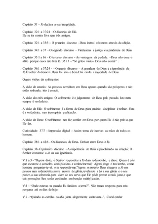 Capítulo 31 – Jó declara a sua integridade.
Capítulo 32:1 a 37:24 – O discurso de Eliú.
Ele se ira contra Jó e seus três amigos.
Capítulo 32:1 a 33:3 – O primeiro discurso –Deus instrui o homem através da aflição.
Capítulo 34:1 a 37 – O segundo discurso – Vindicadas a justiça e a prudência de Deus
Capítulo 35 1 a 16 – O terceiro discurso - As vantagens da piedade. –Deus não ouve o
aflito porque esses não têm fé. 35:13 – “Só gritos vazios Deus não ouvirá” .
Capítulo 36:1 a 37:24 - – O quarto discurso – A grandeza de Deus e a ignorância de
Jó.O sofrer do homem Deus lhe visa o bem.Eliú exalta a majestade de Deus.
Quatro visões do sofrimento:
A visão de satanás: As pessoas acreditam em Deus apenas quando são prósperas e não
estão sofrendo, isto é errado.
A visão dos três amigos: O sofrimento é o julgamento de Deus pelo pecado. Isto nem
sempre é verdadeiro.
A visão de Eliú: O sofrimento é a forma de Deus para ensinar, disciplinar e refinar. Esta
é a verdadeira, mas incompleta explicação.
A visão de Deus: O sofrimento nos faz confiar em Deus por quem Ele é não pelo o que
Ele faz.
Curiosidade: 37:7 – Impressão digital – Assim torna ele inativas as mãos de todos os
homens.
Capítulo 38:1 a 42:6 - Os discursos de Deus. Debate entre Deus e Jó
Capítulo 38- O primeiro discurso –A onipotência de Deus é proclamado na criação; O
Senhor convence a Jó da sua ignorância.
V.1 a 3 - “Depois disto, o Senhor respondeu a Jó dum redemoinho, e disse: Quem é este
que escurece o conselho com palavras e conhecimento? Agora cinge o teu lombo, como
homem; perguntar-te-ei, e tu responda-me.”Agora o próprio Deus chegava a Jó em
pessoa num redemoinho,numa nuvem de glória,revelando a Jó a sua glória e o seu
poder, a sua soberania,para dizer ao seu servo que Ele pôde provar o mais justo,e que
tais provações lhes serão creditadas em benção multiplicadas.
V.4 – “Onde estavas tu quando Eu fundava a terra?”. Não temos resposta para esta
pergunta até os dias de hoje.
V.7 –“Quando as estrelas da alva junta alegremente cantavam...”. Coral estelar
 