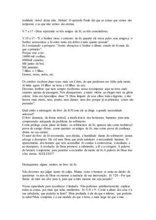 realidade visível desta vida. Aleluia! O apóstolo Paulo diz que as coisas que vemos são
temporais e as que não vemos são eternas.
V.7 a 17 - Deus repreende os três amigos de Jó, os três consoladores.
V.10 a 17 - “E o Senhor virou o cativeiro de Jó, quando ele orava pelos seus amigos,e o
Senhor acrescentou a Jó outro tanto em dobro a tudo quanto possuía”
Jó é restaurado e próspero. “Assim abençoou o Senhor o último estado de Jó mais do
que o primeiro”.
Porque veio a ter:
14000 mil ovelhas;
6000mil camelos;
Mil juntas de boi;
Mil jumentas.
7 filhos e 3 filhas,
Genros, noras, netos, etc.
Os cristãos recebem duas vezes mais em Cristo, do que perderam em Adão pela morte.
Jó tinha agora 10 filhos na terra e 10 filhos no céu.
Devemos lembrar que nem sempre recebemos nossa recompensa aqui na terra onde
estamos apenas de passagem. Nós alcançaremos a maior vitória ao chegar-mos na glória
celeste. João em Apocalipse disse “E Deus limpará de seus olhos toda a lágrima; e não
haverá mais morte, nem, pranto, nem clamor, nem dor; porque já as primeiras coisas são
passadas”.
Qual então a mensagem do livro de Jó?Como ele se dirige a grande necessidade
universal?
O livro denuncia, de forma notável, a insuficiência dos horizontes humanos para uma
compreensão adequada do problema do sofrimento.
Como prólogo como plano de fundo, os sofrimentos de Jó, aparece não como irrefutável
prova de castigo divino, como queriam os amigos de Jó, mas como prova de confiança
divina no seu caráter.
O autor do livro de Jó recomenda, sem dúvida, a humildade diante do sofrimento jamais
advoga o desespero. Ele crê num Deus que pode satisfazer a necessidade humana. O
aparecimento dos homens que vem aconselhar Jó conduz à controvérsia, à desilusão e
ao desespero; A revelação de Deus promove a submissão, a fé e a coragem. A palavra
do homem é impotente para penetrar a escuridão da mente de Jó.A palavra de Deus traz
a luz eterna. ALELUIA!!!
Destaquemos alguns ensinos no livro de Jó.
Não devemos nos julgar isento de culpa. Muitas vezes o homem se sente no direito de
questionar os atos de Deus ou mesmo a ausência de sua intervenção. Jó 7:20 - Por que
fizeste de mim um alvo para ti, para que a mim mesmo me seja pesado?
Nossa capacidade para reconhecer é limitada. Não podemos satisfatoriamente explicar
todas as coisas, por mais que nelas meditemos. Jó 11:8 e 9 - Como a altura dos céus é a
sua sabedoria; que poderás tu fazer? Mais profunda é ela do que o inferno; que poderás
tu saber?Mais comprida é a sua medida do que a terra; e mais larga do que o mar.
 