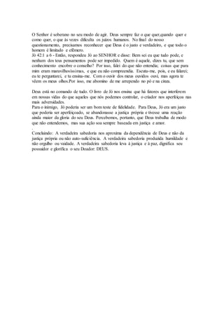 O Senhor é soberano no seu modo de agir. Deus sempre faz o que quer,quando quer e
como quer, o que às vezes dificulta os juízos humanos. No final do nosso
questionamento, precisamos reconhecer que Deus é o justo e verdadeiro, e que todo o
homem é limitado e efêmero.
Jó 42:1 a 6 - Então, respondeu Jó ao SENHOR e disse: Bem sei eu que tudo pode, e
nenhum dos teus pensamentos pode ser impedido. Quem é aquele, dizes tu, que sem
conhecimento encobre o conselho? Por isso, falei do que não entendia; coisas que para
mim eram maravilhosíssimas, e que eu não compreendia. Escuta-me, pois, e eu falarei;
eu te perguntarei, e tu ensina-me. Com o ouvir dos meus ouvidos ouvi, mas agora te
vêem os meus olhos.Por isso, me abomino de me arrependo no pó e na cinza.
Deus está no comando de tudo. O livro de Jó nos ensina que há fatores que interferem
em nossas vidas do que aqueles que nós podemos controlar, o criador nos aperfeiçoa nas
mais adversidades.
Para o inimigo, Jó poderia ser um bom teste de fidelidade. Para Deus, Jó era um justo
que poderia ser aperfeiçoado, se abandonasse a justiça própria e tivesse uma reação
ainda maior da gloria do seu Deus. Percebemos, portanto, que Deus trabalha de modo
que não entendemos, mas sua ação soa sempre baseada em justiça e amor.
.
Concluindo: A verdadeira sabedoria nos aproxima da dependência de Deus e não da
justiça própria ou não auto-suficiência. A verdadeira sabedoria produzida humildade e
não orgulho ou vaidade. A verdadeira sabedoria leva à justiça e à paz, dignifica seu
possuidor e glorifica o seu Doador: DEUS.
 