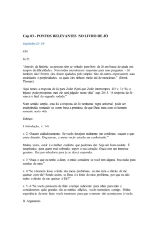 Cap 03 - PONTOS RELEVANTES NO LIVRO DE JÓ
Capítulos 21-30
#34
Jó 21
“Através da história, as pessoas têm se voltado para livro de Jó em busca de ajuda em
tempos de dificuldades. Nem todos encontraram respostas para suas perguntas – Jó
também não! Porém, eles foram ajudados pelo simples fato de outros expressarem suas
ansiedades e perplexidades, as quais eles tinham medo até de mencionar.” (Derek
Thomas)
Aqui temos a resposta de Jó para Zofar (Será que Zofar interrompeu Jó? v. 3) “Jó, o
injusto pode prosperar, mas ele será julgado nesta vida” cap. 20: 5. “A resposta de Jó
marca o final da segunda rodada.”
Num sentido amplo, esta foi a resposta de Jó: nenhuma regra universal pode ser
estabelecida tomando-se como base a premissa de que Deus trata com os homens
somente nesta vida.
Esboço:
I. Introdução, v. 1-6
v. 2 “Ouçam cuidadosamente. Se vocês desejam realmente me confortar, ouçam o que
estou dizendo. Ouçam-me, e assim vocês estarão me confortando.”
Muitas vezes, ouvir é o melhor conforto que podemos dar. Seja um bom ouvinte. É
terapêutico, para quem está sofrendo, expor o seu coração. Ouça com um interesse
genuíno. Ore por sabedoria para (e se deve) responder.
v. 3 “Ouça o que eu tenho a dizer, e então considere se você tem alguma boa razão para
zombar de mim.”
v. 4 “Se o homem fosse a fonte dos meus problemas, eu não teria o direito de me
queixar com ele? Sendo assim, se Deus é a fonte do meu problema, por que eu não
tenho o direito de me queixar à Ele?”
v. 5 -6 “Se vocês parassem de falar o tempo suficiente para olhar para mim e
considerarem quão grandes são as minhas aflições, vocês tremeriam comigo. Minha
experiência deveria fazer vocês tremerem para que o mesmo não acontecesse à vocês.
II. Argumento
 