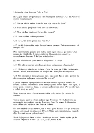 1. Refutando a base da tese de Zofar, v. 7-26
(1.) “Alguns ímpios prosperam nesta vida até chegarem ao túmulo”, v. 7-13. Nem todos
morrem prematuramente.
v. 7 “Por que o ímpio muitas vezes vive uma vida longa e são fortes?”
v. 8 “Suas famílias prosperam e seus filhos se estabelecem.”
v. 9 “Deus não lhes toca (como Ele tem feito comigo).”
v. 10 “Seus rebanhos também prosperam.”
v. 11 -12 “A vida é uma grande festa para eles.”
v. 13 “A vida deles caminha muito bem, até mesmo na morte. Tudo aparentemente vai
bem para eles!
Deus é extremamente paciente com muitos, e com alguns mais do que outros. Graça
comum não é distribuída de maneira uniforme. Ela deveria nos conduzir ao
arrependimento (Romanos 2: 4). Mas, ao invés disso...
(2.) “Eles se endurecem contra Deus na prosperidade”, v. 14-16.
v. 14 “Eles não se importam com Deus...preferem ser ignorantes a Seu respeito.”
v. 15 “Nenhum reconhecimento de Deus. ‘Quem Ele pensa que é? Eles corajosamente
afirmam. Não há proveito nenhum em orar para Ele. Adoração é um desperdício.”
v. 16 “Eles se orgulham da sua grandeza, mas é Deus quem lhes dá tudo o que têm. Eu
não me aproximo de homens como estes! Eu os evito!”
Riquezas temporais e prosperidade dão um falso senso de segurança; sedução das
riquezas. Durham: “Prosperidade é uma maldição para o homem ímpio.” Para alguns, a
melhor coisa a respeito de Deus; é se tornarem cada vez mais ateus. (Por isso não vêem
a piedade como um ganho!)
Nunca pense que servir a Deus é um desperdício, e não servi-lo é o caminho da
felicidade.
Tanto a riqueza quanto a pobreza pode ser laço, Provérbios 30: 8-9. Em tempos de
prosperidade, tome cuidado para não desprezar a Deus. Em tempos de dificuldades,
tome cuidado para não lançar mão do nome de Deus.
Use com sabedoria os seus recursos, use-os para a glória de Deus. E os que usam deste
mundo, como se dele não abusassem. I Cor. 7: 31 (ex: usar exageradamente, buscando
obter deles mais do que podem oferecer).
No dia do julgamento Deus irá dizer: “Apartai-vos de mim”, à todos aqueles que lhe
disseram: “Aparta-te de mim”! Jó 21: 14, 22: 17, Mateus 8: 34.
 