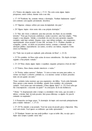 (3.) “Outros são julgados nesta vida, v. 17-21. Tão certo como alguns ímpios
prosperam, outros sofrem, durante toda a sua vida.
v. 17 -18 “Nenhuma luz, somente tristeza e destruição. Nenhum fundamento seguro”
(em contraste com aqueles previamente descritos).
v. 19 “Algumas crianças sofrem por causa da impiedade dos pais.”
v. 20 “Alguns ímpios vêem nesta vida a sua própria destruição.”
v. 21 “Eles não vivem o suficiente para tirar proveito dos frutos do seu trabalho
terrestre.” Note que Jó procura estabelecer, aonde é possível, uma base simples. *Não
exagere a sua situação. Admita a veracidade do caso dos seus oponentes naqueles
exemplos onde haja verdade. Quantas vezes, num debate teológico, nós exageramos,
superestimando nossa posição! (Como Gill, em Isaías 53: 6 –Nenhum chamado ao
evangelho, convite, ou oferta aos pecadores mortos, somente o chamado á uma
adoração pública; especialmente aos santos, ou talvez aos Judeus, enquanto Cristo
estava na Palestina.)
(4.) “Tudo isso só pode ser explicado pela soberania de Deus”, v. 22-26.
v. 22 “Os caminhos de Deus estão acima do nosso entendimento. Ele dispõe do ímpio
segundo a Sua própria vontade.”
v. 23 -24 “Deus chama alguns ímpios à sepultura enquanto prósperos e bem de vida.”
v. 25 “Outros, Deus chama estando miseráveis e vazios.”
v. 26 “Porém, ambos morrem.” Durham: “A terra se torna em cama para ambos, os
vermes seu lençol e cobertor, cobrindo-os, e os mesmos vermes se fazem presentes
tanto em um quanto em outro.”
“Estas verdades todas mostram que seus argumentos são falhos. Vocês estão limitando
Deus apenas a uma maneira de trabalhar, quando Seus caminhos são certamente
variados. Você pensa que está ensinando à Deus alguma lição?! (v. 22) Você acha que
Ele é incompetente e necessita de ajuda?” As colocações de Jó são irrefutáveis.
* Henry: “A desproporção entre o tempo e a eternidade é tão vasta, que em sendo o
inferno o destino final de todo pecador, fará pouca diferença se alguém for para lá
cantando ou suspirando.”
2. A Perspectiva em longo prazo: “A destruição do ímpio está reservada principalmente
para o mundo vindouro”, v. 27-33.
v. 27 -28 “Eu entendo a sua posição. Você me acusa de pecado grave e hipocrisia. Mas,
você está errado. Você ignora as evidências que tenho apresentado.”
v. 29 “Qualquer homem nas ruas pode testificar o que eu tenho dito, ou seja: que o
ímpio nem sempre é punido nesta vida.”
 