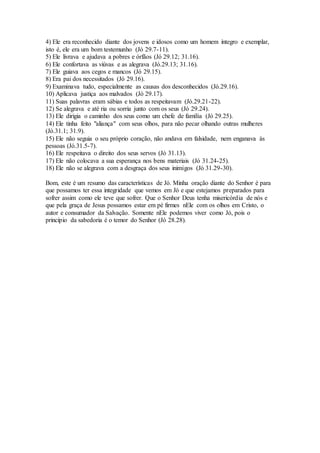 4) Ele era reconhecido diante dos jovens e idosos como um homem íntegro e exemplar,
isto é, ele era um bom testemunho (Jó 29.7-11).
5) Ele livrava e ajudava a pobres e órfãos (Jó 29.12; 31.16).
6) Ele confortava as viúvas e as alegrava (Jó.29.13; 31.16).
7) Ele guiava aos cegos e mancos (Jó 29.15).
8) Era pai dos necessitados (Jó 29.16).
9) Examinava tudo, especialmente as causas dos desconhecidos (Jó.29.16).
10) Aplicava justiça aos malvados (Jó 29.17).
11) Suas palavras eram sábias e todos as respeitavam (Jó.29.21-22).
12) Se alegrava e até ria ou sorria junto com os seus (Jó 29.24).
13) Ele dirigia o caminho dos seus como um chefe de família (Jó 29.25).
14) Ele tinha feito "aliança" com seus olhos, para não pecar olhando outras mulheres
(Jó.31.1; 31.9).
15) Ele não seguia o seu próprio coração, não andava em falsidade, nem enganava às
pessoas (Jó.31.5-7).
16) Ele respeitava o direito dos seus servos (Jó 31.13).
17) Ele não colocava a sua esperança nos bens materiais (Jó 31.24-25).
18) Ele não se alegrava com a desgraça dos seus inimigos (Jó 31.29-30).
Bom, este é um resumo das características de Jó. Minha oração diante do Senhor é para
que possamos ter essa integridade que vemos em Jó e que estejamos preparados para
sofrer assim como ele teve que sofrer. Que o Senhor Deus tenha misericórdia de nós e
que pela graça de Jesus possamos estar em pé firmes nEle com os olhos em Cristo, o
autor e consumador da Salvação. Somente nEle podemos viver como Jó, pois o
princípio da sabedoria é o temor do Senhor (Jó 28.28).
 
