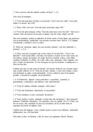 1. “Esta conversa toda não mudará a justiça de Deus” v. 2-4.
Uma salva de perguntas:
v. 2 “Você não pode fazer de Deus o seu devedor. Você é um servo inútil. Você pode
ajudar a si mesmo, não a Ele.”
v. 3 “Deus é feliz sem você. Você não pode acrescentar nada a Ele.”
v. 4 “Você não pode ameaçar a Deus. Você não pode atuar como Seu Juiz!” Tudo isso é
verdade. Deus não precisa de nós para se alegrar, mas nós temos alegria sem Ele.
Mas estes princípios podem ser aplicados de forma errada. (Como alguns que professam
crer na predestinação, justificando seus pecados com base nisso. Rom 6: 1-2). Aplique
corretamente a verdade a você e a outros.
II. “Deixe-me mencionar alguns dos seus pecados, primeiro: você tem maltratado o
próximo” v. 5-11.
v. 5 Talvez esta seja a acusação mais severa contra Jó em todo livro. “Você é um
hipócrita!” Neste ponto Elifaz concorda com Satanás a respeito de Jó! Aqui vemos um
dos maiores ataques de Satanás: um amigo tão bom e temente a Deus, como Elifaz,
condenar totalmente Jó. (Elifaz era o mais velho, mais moderado e mais simpático dos
três.) A tática era direcionar Jó a um desespero tal, que ele desistisse e amaldiçoasse a
Deus em Sua face.
Cuidado para não ser uma arma de Satanás! Até mesmo Pedro fez isso em pelo menos
uma ocasião (Mateus 16: 23 - Para trás de mim, Satanás...). (Em certo sentido, é claro,
esta declaração se aplica a toda humanidade. O erro é aplicá-la para Jó de maneira
peculiar, e baseada no evangelho da prosperidade.)
v. 6 -9 “Finalmente, algumas coisas particulares e específicas, contrárias as
generalidades e insinuações que tínhamos visto anteriormente!
v. 6 “Você foi maldoso obtendo vantagens sobre outros.”
v. 7 “Você não demonstrou misericórdia ao necessitado.”
v. 8 “Você estimulou os ricos, mostrando favoritismo.”
v. 9 “Você oprimiu o pobre...atingindo o ponto mais alto da injustiça.” Que acusações
bárbaras! Totalmente infundadas. (Jó respondeu a isso no capítulo 29 e 31.) Talvez um
tiro no escuro, uma expedição de pesca na consciência de Jó, ou atirar lama na
esperança de acertar em alguma coisa.
Cuidado para não imaginar o pior, estando pronto a acusar sem evidências, declarando
publicamente isso. Oh, Que dano!
Não mude os fatos em fantasias a fim de vencer um argumento (Derek Thomas).
 