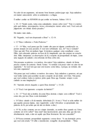 No calor de um argumento, até mesmo bons homens podem jogar sujo. Seja cuidadoso
em manter autocontrole sobre os sentimentos e a língua.
É melhor confiar no SENHOR do que confiar no homem, Salmos 118: 8.
v. 10 - 11 “Sendo assim, todas estas calamidades vieram sobre você.” “Este é o motivo
pelo qual ciladas, preocupações, trevas e devastações vieram sobre você. Você está sob
julgamento em virtude destes pecados.”
Há muitos mais ainda....
III. “Segundo, você tem desprezado a Deus” v. 12-14.
v. 12 “Deus é altíssimo e Todo-Poderoso.”
v. 13 – 14 “Mas, você pensa que Ele é muito alto para ter alguma consideração ou
prestar atenção em seus pecados. E você tem verbalizado isso, Jó!” Isso é verdade?
Claro que não! Pois em nenhum lugar Jó declarou qualquer coisa semelhante a isso.
Elifaz está colocando palavras na boca de Jó, imaginando que elas estejam no coração
dele. Elifaz interpretou as observações de Jó, a respeito da prosperidade do ímpio, como
uma negação do cuidado e da soberania de Deus sobre eles.
Não presuma as palavras e os motivos dos outros! Seja cuidadoso, citando de forma
precisa e dentro do contexto. Derek Tomas: “A verdade é de pouco valor no calor de um
argumento.” Se você tem que usar este recurso como tática, é porque, na verdade, não
tem mais argumento!
Não pense que você conhece os motivos dos outros. Seja cuidadoso e generoso, até que
você tenha razões para acreditar no pior a respeito de um irmão em Cristo. Não pense
que você conhece todos os motivos pelos quais Deus age. Examine sempre e com
cuidado as suas imaginações!
IV. “Aprenda através daqueles a quem Deus destruiu” v. 15-20.
v. 15 “Você é um ignorante a respeito da história?!”
v. 16 – 17 “Você não se lembra de como Deus destruiu o ímpio com o dilúvio? Você é
como eles, por isso Deus o está destruindo.”
v. 18 Talvez citando a Jó de maneira debochada (21: 16 etc.): “Você se acha melhor do
que aquelas pessoas ímpias, mas é igualzinho a elas! (Ou talvez se apropriando das
palavras de Jó, por achar que ele não ter direito a elas.)
v. 19 “Jó, eu fico contente em ver o ímpio destruído, eu zombo disso quando sei. Estou
contente em vê-lo sofrer!” Que cruel! Que inconveniente para uma alma que não tem
absolutamente nada, a não ser aquilo que Deus livremente lhe tem concedido!”
v. 20 Nossa constante prosperidade argumenta a nosso favor. “A sua destruição prova
que você está errado.” O velho e mesmíssimo evangelho da prosperidade – “Deus
 