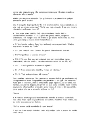 sempre julga o pecador nesta vida; todos os problemas desta vida dizem respeito ao
julgamento sobre o pecado.”
Medida para um padrão adequado: Deus pode reverter a prosperidade de qualquer
pessoa num piscar de olhos.
Erro do evangelho da prosperidade: “Só pode haver um motivo para as calamidades, ou
seja: você tem pecado em sua vida.” Não há lugar para o conceito de que você possa ter
calamidades sendo santo, como Jó!
V. “Aqui segue o meu conselho: Seja correto com Deus, e assim você irá
verdadeiramente prosperar” v. 21b. Aqui há uma grande verdade, se aplicada
corretamente. Um exemplo disso está no fato de que de uma mesma fonte não pode
jorrar água amarga e doce ao mesmo tempo (Judas 3).
v. 21 “Você precisa conhecer Deus. Você ainda está em trevas espirituais. Bênçãos
virão se você se tornar um Cristão.”
v. 22 “Como conhecer Deus? Ouvindo Sua palavra e internalizando Suas leis.”
v. 23 a “Arrependendo-se dos seus pecados.”
v. 23 b-25 “Se você fizer isso, será restaurado com paz e prosperidade (ganhas
honestamente, não com injustiça, como ocorreu anteriormente em sua vida, Jó).”
v. 26 – 27 “E você gozará de prosperidade espiritual.”
v. 28 – 30 “Seus desejos serão atendidos, vivendo um vida feliz.”
v. 29 – 30 “Você será proveitoso e útil à outros.”
Este é o melhor conforto que Elifaz poderia dar! Nenhum sinal de que o sofrimento seja
o cumprimento de muitos dos propósitos que glorificam a Deus (que Deus tenha mais
razões para os seus feitos, além de simplesmente julgar o pecado)...de nos refinar, nos
humilhar, nos prevenir de pecar, nos provar, nos levar a uma comunhão maior com Ele,
e demonstrar a Sua fidelidade a um cético como Satanás. É irônico o fato de que Elifaz
e seus amigos terão que se arrepender e Jó orar por eles!
Observe:
1. A avaliação de Deus pode ser tremendamente diferente da avaliação dos homens.
Para Elifaz, Jó era o pior dos pecadores na face da terra. Para Deus, Jó era perfeito, reto
e o melhor dos santos na face da terra.
Não leve sempre a sério a avaliação de certos homens!
2. Veja em Jó uma sombra de Cristo. Ferido pelos amigos (todas as pessoas lhe tratando
como Elifaz!)
 