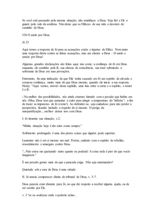 Se você está passando pela mesma situação, não amaldiçoe a Deus. Seja fiel e Ele o
guiará pelo vale da sombras. Não deixe que os Elifazes de sua vida o desviem do
caminho de Deus.
#36 O anelo por Deus
Jó 23
Aqui temos a resposta de Jó para as acusações cruéis e injustas de Elifaz. Nem tanto
uma resposta direta contra as falsas acusações, mas um clamor a Deus – O anelo e
anseio por Deus!
Algumas grandes declarações são feitas aqui, tais como: a confiança de Jó em Deus
enquanto ele caminha pela fé, sua clareza de consciência, sua total submissão a
soberania de Deus em suas provações.
Entretanto, há uma indicação de que Eliú tenha causado em Jó um espírito de elevada e
corajosa confiança, muito mais do que Deus mesmo, quando ele inicia a sua resposta.
Henry: “Aqui vemos, através deste capítulo, uma luta entre a carne e o espírito, o temor
é a fé.
- Na melhor das possibilidades, nós ainda estamos lutando com o pecado que habita em
nós. (Mas, Deus tem que aumentar o calor para atingir a temperatura do “infinito”, a fim
de trazer as impurezas de Jó à tona!). Ao defender-se, seja cuidadoso para não perder a
perspectiva, ficando inchado a respeito de si mesmo. O perigo da
autojustificação....melhor deixar isso com Deus.
I. Jó lamenta sua situação, v.2.
“Minha situação hoje é tão ruim como sempre.”
Sofrimento prolongado é uma das piores coisas que alguém pode suportar.
Lamentar não é em si mesmo um mal. Porém, cuidado com o espírito de rebelião,
ressentimento e amargura contra Deus.
“...Não estou me queixando tanto quanto eu poderia! A coisa toda é pior do que vocês
imaginam.”
É um pecado gemer mais do que a pancada exige. Não seja murmurador!
Quietude sob a vara de Deus é uma virtude.
II. Jó anseia comparecer diante do tribunal de Deus, v. 3-7.
Deus parecia estar distante para Jó, no que diz respeito a receber alguma ajuda, ou de
ser ouvido por Ele.
v. 3 “se eu soubesse onde o poderia achar...
 