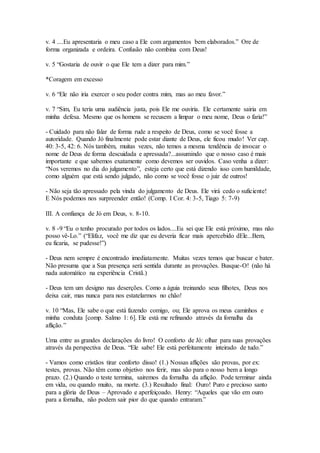 v. 4 ....Eu apresentaria o meu caso a Ele com argumentos bem elaborados.” Ore de
forma organizada e ordeira. Confusão não combina com Deus!
v. 5 “Gostaria de ouvir o que Ele tem a dizer para mim.”
*Coragem em excesso
v. 6 “Ele não iria exercer o seu poder contra mim, mas ao meu favor.”
v. 7 “Sim, Eu teria uma audiência justa, pois Ele me ouviria. Ele certamente sairia em
minha defesa. Mesmo que os homens se recusem a limpar o meu nome, Deus o faria!”
- Cuidado para não falar de forma rude a respeito de Deus, como se você fosse a
autoridade. Quando Jó finalmente pode estar diante de Deus, ele ficou mudo! Ver cap.
40: 3-5, 42: 6. Nós também, muitas vezes, não temos a mesma tendência de invocar o
nome de Deus de forma descuidada e apressada?...assumindo que o nosso caso é mais
importante e que sabemos exatamente como devemos ser ouvidos. Caso venha a dizer:
“Nos veremos no dia do julgamento”, esteja certo que está dizendo isso com humildade,
como alguém que está sendo julgado, não como se você fosse o juiz de outros!
- Não seja tão apressado pela vinda do julgamento de Deus. Ele virá cedo o suficiente!
E Nós podemos nos surpreender então! (Comp. I Cor. 4: 3-5, Tiago 5: 7-9)
III. A confiança de Jó em Deus, v. 8-10.
v. 8 -9 “Eu o tenho procurado por todos os lados....Eu sei que Ele está próximo, mas não
posso vê-Lo.” (“Elifaz, você me diz que eu deveria ficar mais apercebido dEle...Bem,
eu ficaria, se pudesse!”)
- Deus nem sempre é encontrado imediatamente. Muitas vezes temos que buscar e bater.
Não presuma que a Sua presença será sentida durante as provações. Busque-O! (não há
nada automático na experiência Cristã.)
- Deus tem um designo nas deserções. Como a águia treinando seus filhotes, Deus nos
deixa cair, mas nunca para nos estatelarmos no chão!
v. 10 “Mas, Ele sabe o que está fazendo comigo, ou; Ele aprova os meus caminhos e
minha conduta [comp. Salmo 1: 6]. Ele está me refinando através da fornalha da
aflição.”
Uma entre as grandes declarações do livro! O conforto de Jó: olhar para suas provações
através da perspectiva de Deus. “Ele sabe! Ele está perfeitamente inteirado de tudo.”
- Vamos como cristãos tirar conforto disso! (1.) Nossas aflições são provas, por ex:
testes, provas. Não têm como objetivo nos ferir, mas são para o nosso bem a longo
prazo. (2.) Quando o teste termina, sairemos da fornalha da aflição. Pode terminar ainda
em vida, ou quando muito, na morte. (3.) Resultado final: Ouro! Puro e precioso santo
para a glória de Deus – Aprovado e aperfeiçoado. Henry: “Aqueles que vão em ouro
para a fornalha, não podem sair pior do que quando entraram.”
 