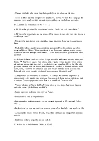 - Quando você não sabe o que Deus fará, conforte-se em saber que Ele sabe.
- Todos os filhos de Deus são provados e refinados. Espere por isso. Não seja pego de
surpresa, como aquele ouvinte que caiu entre espinhos, na parábola do semeador.
IV. A clareza de consciência de Jó, v. 11-12.
v. 11 “Eu tenho permanecido no caminho estreito. Eu não me virei contra Deus.”
v. 12 “A minha consciência não me acusa. A Sua palavra é mais vital para mim do que a
comida que como!”
- Não importa quão áspero seja o caminho, nunca devemos deixar de obedecer nosso
Deus.
- Nada é tão valioso quanto uma consciência pura com Deus. (o contrário de sofrer
como malfeitor). Sibbes: “Ou a consciência é um dos nossos maiores amigos, ou um
dos nossos maiores inimigos neste mundo.”...Uma boa consciência pode encarar a face
de Deus!
- A Palavra de Deus é mais necessária do que a comida! O homem não vive só de pão!
Henry: “A Palavra de Deus é para a nossa alma o que a comida é para o nosso corpo;
ela sustenta a nossa vida espiritual, e nos fortalece nas situações difíceis da vida; não
podemos subsistir sem ela, e nada pode substituí-la. Por isso, a devemos estimar, sentir
dores, fome, e também nos alimentar dela com prazer, nutrindo assim a nossa alma.
Então ela será nosso regozijo no dia mal, assim como o foi para Jó aqui.”
- A importância da obediência as Escrituras. J. Murray: “O caminho da piedade é
simplesmente este: quanto mais a vara de Deus assola de forma dura e misteriosa, mais
o santo de Deus se apega com maior firmeza a vontade de Deus revelada.”
- Vamos valorizar a Palavra de Deus! Como saber se você tem a Palavra de Deus na
mais alta estima: (de Robinson em PHC)
- Sendo atencioso na leitura e no ouvir da Palavra
- Ponderando-a séria e freqüentemente
- Entesourando-a cuidadosamente em sua memória (guardei, v. 12 = escondi, Salmo
119:11)
- Preferindo-a em lugar de confortos terrenos, possessões, liberdade e até a própria vida
- Abandonando nossos pontos de vista, propósitos e práticas que se oponham aos seus
ensinos
- Preferindo sofrer e ter perdas do que violá-la
V. A visão de Jó da Soberania Divina, v. 13-17.
 