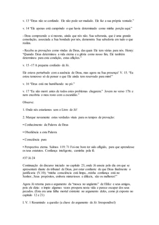 v. 13 “Deus não se confunde. Ele não pode ser mudado. Ele faz a sua própria vontade.”
v. 14 “Ele apenas está cumprindo o que havia determinado como minha porção aqui.”
- Deus compreende a si mesmo, ainda que nós não. Sua soberania, que é uma grande
consolação, associada a Sua bondade por nós, demonstra Sua sabedoria em tudo o que
realiza.
- Receba as provações como vindas de Deus, das quais Ele tem várias para nós. Henry:
“Quando Deus determinou a vida eterna e a glória como nosso fim, Ele também
determinou para esta condição, estas aflições.”
v. 15 -17 A pequena confusão de Jó.
Ele estava perturbado com a ausência de Deus, mas agora na Sua presença! V. 15. “Eu
estou temeroso só de pensar o que Ele ainda tem reservado para mim!”
v. 16 “Deus está me humilhando no pó.”
v. 17 “Eu não morri antes de todos estes problemas chegarem.” Jovem no verso 17b: e
nem encobriu o meu rosto com a escuridão.”
Observe:
1. Onde nós estaríamos sem o Livro de Jó!
2. Marque novamente estas verdades vitais para os tempos de provação:
• Conhecimento da Palavra de Deus
• Obediência a esta Palavra
• Consciência pura
• Perspectiva eterna. Salmos 119: 71 Foi-me bom ter sido afligido, para que aprendesse
os teus estatutos. Confiança inteligente, caminha pela fé.
#37 Jó 24
Continuação do discurso iniciado no capítulo 23, onde Jó anseia pelo dia em que se
apresentará diante do tribunal de Deus, por estar confiante de que Deus finalmente o
justificaria (V.10); “minha consciência está limpa...minha confiança está no
Senhor...Seus propósitos, embora misteriosos e difíceis, são os melhores!”
Agora Jó retorna para o argumento da “mosca no ungüento” de Elifaz e seus amigos,
pois ele dizia: o ímpio algumas vezes prospera nesta vida e parece escapar dos seus
pecados. (Esta era uma falha mortal existente no argumento deles, como já exposto no
capítulo 12 e 21)
I. V. 1 Resumindo a questão (a chave do argumento de Jó: Irrespondível)
 