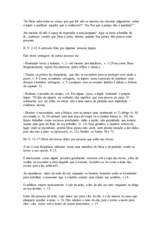 “Se Deus sabe todas as coisas, por que Ele não se apressa em executar julgamento sobre
o ímpio e justificar aqueles que o conhecem?” Ou, Por que a justiça não é imediata?”
Até mesmo Jó não é capaz de responder a esta pergunta! Aqui se trava a batalha da
fé...continuar crendo que Deus é justo, mesmo quando Sua justiça não parece estar
presente.
II. V. 2-12 A opressão feita por algumas pessoas ímpias.
Eles tiram vantagem de outras pessoas via:
- Roubando terras e animais, v. 2 - até mesmo dos indefesos, v. 3. (Note como Deus
freqüentemente repete Seu interesse pelos órfãos e viúvas.)
- Tratam os pobres tão duramente, que eles se escondem para se proteger com medo e
pavor, v. 4. Como os animais selvagens, os ímpios saem à procura de satisfazer seus
desejos e instintos selvagens, v. 5. (compare com os errantes ladrões Caldeus e Sabeus
do capítulo 1)
- Roubam o produto do campo, v.6. Em alguns casos, o ímpio roubando o próprio
ímpio. *O fato de alguém ser roubado, não significa que esta pessoa era justa. O
sofrimento (ex: ser órfão ou viúva) não é uma marca de piedade nem impiedade –
evidência incerta.
- Deixam o necessitado sem o básico, sem ao menos uma vestimenta (v.7) abrigo (v. 8)
ou comida (v. 9). Os deixam sem uma peça de roupa ou a comida básica (v. 10). Os
fazem trabalhar como escravos produzindo vinho e azeite, não permitindo que tomem
sequer uma gota do fruto do seu trabalho, (v. 11) Seus gemidos e suspiros sobem do
lugar onde se encontram, porém Deus parece não ouvir, nem prestar atenção a dor deles,
pois não traz a juízo os opressores, (v. 12). Similar ao Salmo 50 e 73.
III. V. 13-17 Obras das trevas feitas por pessoas que estão nas trevas.
A luz é com freqüência utilizada como uma metáfora de Deus e da piedade, sendo as
trevas o seu oposto. V.13.
É interessante como alguns pecados geralmente ocorrem sob a capa das trevas, a fim de
ocultar ou esconder a obra daquele que a executa. (Lembre-se de como a noite fica
escura sem a luz artificial!)
Ao amanhecer, antes do raiar do sol, enquanto os homens honestos estão se levantando
para trabalhar, o assassino age, e o ladrão comete seus crimes nas sombras, v.14.
O adúltero espera ansiosamente o cair da noite, a fim de não ser visto enquanto se dirige
ao seu destino, v. 15.
Estas são pessoas da noite, cujo único uso para a luz do dia, é o de marcar as casas que
planejam assaltar a noite, v. 16. Eles odeiam o raiar do dia, pois é como a morte para
eles!...eles vivem sob o temor de serem detectados, v. 17.
 