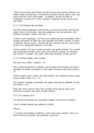 - Medo de serem vistos pelos homens, mas não de serem vistos por Deus. Devemos nos
lembrar sempre da Onipresença e da Onisciência de Deus! Nada irá ajudá-lo mais a não
pecar do que isto: Nunca estou sozinho! ...na multidão, na banca de jornal, no
computador e na frente da TV. (Evite a tentação e a aparência do mal, seja reto como
uma flecha!)
IV. V. 18-20 O destino final dos ímpios.
Suas vidas passam rapidamente (como de todas as pessoas), eles deixam tudo para trás
quando morrem, são removidos desta terra amaldiçoada e de suas possessões, e não
desfrutam das alegrias e delícias desta vida, v. 18.
A morte se move rapidamente, v.19. Esta é uma verdade para toda a humanidade caída e
pecadora descendente de Adão. Eles serão esquecidos pelo mundo, enquanto os vermes
se alimentam dos seus corpos, v. 20. Suas más obras morrerão com eles, como o tronco
de uma árvore enfraquecida finalmente vai ao chão.
O ponto principal de Jó aqui, é mostrar que tudo é uma questão de tempo: “Eu concordo
que a prosperidade do ímpio é breve, pois um dia morrerão e entrarão em sofrimento,
mas a questão é a seguinte: Eles sempre sofrem antes de morrer? Eu digo que não!”
V. V. 21-24 Mais detalhes sobre os ímpios.
São cruéis com os aflitos e solitários, v.21.
Eles se acham tão poderosos e confiantes, que perseguem até aos homens que exercem
autoridade, de maneira que ninguém se sente seguro com pessoas deste tipo por perto, v.
22.
Embora estejam a salvo e seguros, não estão contentes. Eles continuam a buscar a quem
possam assaltar, roubar e etc., v. 23.
Eles desfrutam de alguma prosperidade, mas quando estão maduros (plenitude de vida),
são cortados, v. 24.
Ponto: Eles vivem e morrem como todos os demais. Parece que eles nunca serão
descobertos ou punidos aqui, diante dos olhos humanos.
VI. V. 25 A mudança de Jó.
“Eu estou tão certo de tudo isso, que desafio a qualquer um me provar o contrário.”
- Esta é a coragem daqueles que conhecem a verdade!
Observe:
1. A maneira como tratamos os indefesos, mostra quem somos realmente. Viúvas, etc.
Pense no aborto, na eutanásia. Nós respeitamos as pessoas?
 