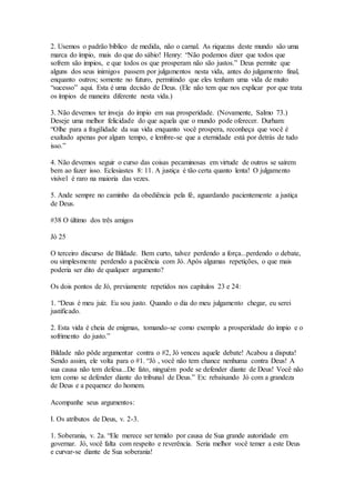 2. Usemos o padrão bíblico de medida, não o carnal. As riquezas deste mundo são uma
marca do ímpio, mais do que do sábio! Henry: “Não podemos dizer que todos que
sofrem são ímpios, e que todos os que prosperam não são justos.” Deus permite que
alguns dos seus inimigos passem por julgamentos nesta vida, antes do julgamento final,
enquanto outros; somente no futuro, permitindo que eles tenham uma vida de muito
“sucesso” aqui. Esta é uma decisão de Deus. (Ele não tem que nos explicar por que trata
os ímpios de maneira diferente nesta vida.)
3. Não devemos ter inveja do ímpio em sua prosperidade. (Novamente, Salmo 73.)
Deseje uma melhor felicidade do que aquela que o mundo pode oferecer. Durham:
“Olhe para a fragilidade da sua vida enquanto você prospera, reconheça que você é
exaltado apenas por algum tempo, e lembre-se que a eternidade está por detrás de tudo
isso.”
4. Não devemos seguir o curso das coisas pecaminosas em virtude de outros se saírem
bem ao fazer isso. Eclesiastes 8: 11. A justiça é tão certa quanto lenta! O julgamento
visível é raro na maioria das vezes.
5. Ande sempre no caminho da obediência pela fé, aguardando pacientemente a justiça
de Deus.
#38 O último dos três amigos
Jó 25
O terceiro discurso de Bildade. Bem curto, talvez perdendo a força...perdendo o debate,
ou simplesmente perdendo a paciência com Jó. Após algumas repetições, o que mais
poderia ser dito de qualquer argumento?
Os dois pontos de Jó, previamente repetidos nos capítulos 23 e 24:
1. “Deus é meu juiz. Eu sou justo. Quando o dia do meu julgamento chegar, eu serei
justificado.
2. Esta vida é cheia de enigmas, tomando-se como exemplo a prosperidade do ímpio e o
sofrimento do justo.”
Bildade não pôde argumentar contra o #2, Jó venceu aquele debate! Acabou a disputa!
Sendo assim, ele volta para o #1. “Jó , você não tem chance nenhuma contra Deus! A
sua causa não tem defesa...De fato, ninguém pode se defender diante de Deus! Você não
tem como se defender diante do tribunal de Deus.” Ex: rebaixando Jó com a grandeza
de Deus e a pequenez do homem.
Acompanhe seus argumentos:
I. Os atributos de Deus, v. 2-3.
1. Soberania, v. 2a. “Ele merece ser temido por causa de Sua grande autoridade em
governar. Jó, você falta com respeito e reverência. Seria melhor você temer a este Deus
e curvar-se diante de Sua soberania!
 
