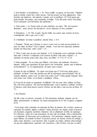 2. Sem desafios ou desafiadores, v. 2b. “Sem conflito ou guerra em Seu reino. Ninguém
pode se rebelar contra Ele e obter sucesso. Não há recurso em Seus julgamentos. Suas
decisões são imutáveis, não importa o quanto você se justifique, Jó! Você pensa que
pode desafiar Sua justiça, mas certamente irá falhar. Você não pode vencer Sua justiça.
Você certamente será derrotado, não justificado.”
3. Todo poder, v. 3a. Tropas pode ser uma referência aos anjos. “Ele tem recursos
ilimitados, vistos através dos incontáveis servos dispostos ao Seu comando.”
4. Onisciência, v. 3b. “Ele vê tudo. Sua luz brilha nos cantos mais remotos da terra,
contemplando tudo o que você é e faz.”
II. A futilidade de tentar se justificar perante Deus, v. 4-6.
1. Pergunta: “Desde que o homem é o que é, como você ou outra pessoa poderia ser
justo aos olhos de Deus? Você é impuro, imundo. Você não tem esperança nenhuma
perante um Deus puro, santo e justo.” v.4.
2. “Deus é mais puro do que você imagina! (v.5). Comparado com o esplendor de Deus,
tudo mais é obscuro. Comparado com a pureza de Deus, tudo mais é impuro.” A
repetição do mesmo ponto, feita duas vezes, por Elifaz: 4: 17-8; 15: 15-16.
3. Outra pergunta: “Se as coisas que brilham e são puras, são realmente obscuras e
impuras, então; que esperanças há para quem é um vermezinho, gusano que se alimenta
da decadência?!” (v. 6) Argumentando do maior para o menor.
O ponto de vista de Bildade: “Jó, quem você pensa que é? Você ousa apelar para a
jurisdição de Deus? Você não percebe que não há esperanças para tal petição? Ele irá
somente indeferir contra você. Jó, Deus está contra você!!” Outra grande tentação: Deus
está contra você. Então, vá em frente e amaldiçoe a Deus.
Q. O que há de errado no argumento de Bildade? Ele tem uma visão sublime de Deus.
Ele é um bom calvinista. Ele está bem familiarizado com os gloriosos atributos de Deus.
O discurso sobre Deus parece correto! (Porém, ele não falou o que era reto de Deus, 42:
7!)
1. Sua Maneira.
Ele fala como se estivesse acusando Jó. Não demonstra nenhuma simpatia por ele.
Elifaz aparentemente se alimenta do estado desesperador de Jó. Ele só agrava a angústia
de Jó.
- Você prega sobre a doutrina da soberania de Deus de maneira fria e teórica, apenas na
esperança de conduzir alguém a miséria? Nunca devemos nos alegrar vendo as pessoas
em desespero, enquanto assistimos friamente elas se afundarem na falta de esperança.
Se o fizermos, então nós é que precisamos de uma aula de teologia sobre a misericórdia
e a compaixão de Deus para com os miseráveis. Nós mostramos simpatia àqueles para
quem falamos da verdade de Deus? É possível possuir um sistema correto de teologia e,
ainda assim, fazermos o uso incorreto dele. E quanto aos muitos debates sobre teologia
em que nós simplesmente queremos sair vencedores, a fim de fazer com que os outros
 