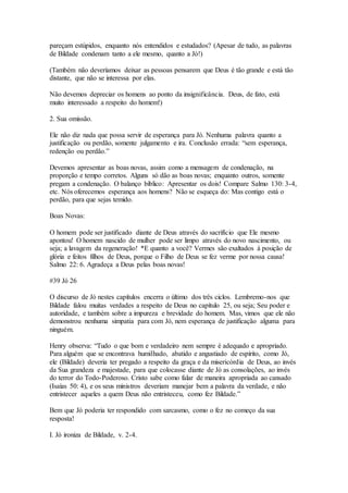 pareçam estúpidos, enquanto nós entendidos e estudados? (Apesar de tudo, as palavras
de Bildade condenam tanto a ele mesmo, quanto a Jó!)
(Também não deveríamos deixar as pessoas pensarem que Deus é tão grande e está tão
distante, que não se interessa por elas.
Não devemos depreciar os homens ao ponto da insignificância. Deus, de fato, está
muito interessado a respeito do homem!)
2. Sua omissão.
Ele não diz nada que possa servir de esperança para Jó. Nenhuma palavra quanto a
justificação ou perdão, somente julgamento e ira. Conclusão errada: “sem esperança,
redenção ou perdão.”
Devemos apresentar as boas novas, assim como a mensagem de condenação, na
proporção e tempo corretos. Alguns só dão as boas novas; enquanto outros, somente
pregam a condenação. O balanço bíblico: Apresentar os dois! Compare Salmo 130: 3-4,
etc. Nós oferecemos esperança aos homens? Não se esqueça do: Mas contigo está o
perdão, para que sejas temido.
Boas Novas:
O homem pode ser justificado diante de Deus através do sacrifício que Ele mesmo
apontou! O homem nascido de mulher pode ser limpo através do novo nascimento, ou
seja; a lavagem da regeneração! *E quanto a você? Vermes são exaltados à posição de
glória e feitos filhos de Deus, porque o Filho de Deus se fez verme por nossa causa!
Salmo 22: 6. Agradeça a Deus pelas boas novas!
#39 Jó 26
O discurso de Jó nestes capítulos encerra o último dos três ciclos. Lembremo-nos que
Bildade falou muitas verdades a respeito de Deus no capítulo 25, ou seja; Seu poder e
autoridade, e também sobre a impureza e brevidade do homem. Mas, vimos que ele não
demonstrou nenhuma simpatia para com Jó, nem esperança de justificação alguma para
ninguém.
Henry observa: “Tudo o que bom e verdadeiro nem sempre é adequado e apropriado.
Para alguém que se encontrava humilhado, abatido e angustiado de espírito, como Jó,
ele (Bildade) deveria ter pregado a respeito da graça e da misericórdia de Deus, ao invés
da Sua grandeza e majestade, para que colocasse diante de Jó as consolações, ao invés
do terror do Todo-Poderoso. Cristo sabe como falar de maneira apropriada ao cansado
(Isaías 50: 4), e os seus ministros deveriam manejar bem a palavra da verdade, e não
entristecer aqueles a quem Deus não entristeceu, como fez Bildade.”
Bem que Jó poderia ter respondido com sarcasmo, como o fez no começo da sua
resposta!
I. Jó ironiza de Bildade, v. 2-4.
 
