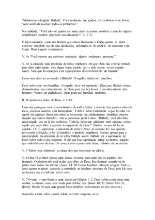 “Muitíssimo obrigado, Bildade! Você realmente me ajudou, me confortou e me livrou.
Você acaba de resolver todos os problemas!”
Na realidade, “Você não me ajudou em nada, nem me trouxe conforto e nem fez alguma
contribuição positiva para toda essa discussão!” (v. 2-3)
É impressionante como um homem que estava tão doente e ferido quanto Jó, ainda
estivesse em pleno uso de suas faculdades, utilizando-se do artifício do sarcasmo e da
ironia. Deus é quem o sustentava.
V. 4a “Você pensou que estivesse ensinando alguém totalmente ignorante.”
V. 4b A cutucada mais profunda de todas: Implicava em que Deus não o havia enviado
para dizer tudo aquilo, mas algum outro espírito (ex: o dele mesmo ou um espírito
mau!). Será que Jó começara a ter a perspectiva do envolvimento de Satanás?
Como isso deve ter esvaziado a Bildade! O orgulho intelectual murchou.
Deus sabe como nos humilhar. O orgulho deve ser reprimido! (Será que Bildade estava
demonstrando seu conhecimento de Deus para receber louvor e reconhecimento dos
homens? Vamos ser cuidadosos! Deus pode nos humilhar também.)
II. Os poderosos feitos de Deus, v. 5-13.
Uma das passagens mais extraordinárias de toda a Bíblia a respeito das grandes obras de
Deus, em toda natureza e na humanidade. É difícil saber exatamente o que Jó tinha em
mente em algumas frases (ou saber se Jó possuía um conhecimento científico preciso
daquilo que estava dizendo!), mas o panorama geral é claro: “Bildade, você não falou
nada daquilo que eu já não soubesse. Todavia, deixe-me adicionar mais algumas coisas
àquilo que você falou a respeito da majestade de Deus!” (Similar ao que Jó fez no
capítulo 12-13, superando a sabedoria de Zofar.) Note: Jó somente fez isso quando
provocado e forçado, a fim de humilhar o intelecto orgulhoso. Barnes aponta para a
superioridade da sabedoria de Jó sobre Bildade assim: Bildade via a supremacia de
Deus sobre todo o céu, enquanto Jó diz que Sua supremacia atinge os mortos, aqueles
que estão debaixo da terra. Jó começa com a parte mais baixa, subindo até as estrelas.
V. 5 Talvez uma referência as almas dos que morreram no dilúvio.
V. 6 Deus vê o sheol (partes mais baixas da terra, para onde vão os espíritos dos
homens). O abadom não está oculto aos olhos de Deus, Seu domínio estende-se às
partes mais baixas do inferno (Apoc. 14: 10. Como Jonathan Edwards pregou: Tanto o
justo quanto o injusto passarão a eternidade na imediata presença de Deus, pois Ele será
o céu para um, e o inferno para o outro.
V. 7 O vazio = sem forma e vazia como em Gênesis 1: 2. Deus cobre o céu como uma
cortina, o estende como uma tenda para habitar nele (Isaías 40: 22, Salmo 104: 2).
(Henry Morris vê aqui uma grande base científica com relação ao eixo da terra.)
Suspende a terra sobre o nada. Globo terrestre suspenso no ar.
 