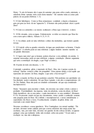 Henry: “A arte do homem não é capaz de sustentar uma pena sobre o nada, entretanto, a
sabedoria divina sustenta toda a terra desta maneira.” Ele sustenta todas as coisas pela
palavra do seu poder (Hebreus 1: 3).
V. 8 Ciclo hidrológico. Como se Deus armazenasse a umidade e depois a despejasse
gota por gota (ao invés de um “aguaceiro”). O homem não pode produzir chuva a partir
disso!
V. 9 Como se a atmosfera e as nuvens ocultassem a Deus (que é invisível, é claro).
V. 10 Ele circunda, cerca as águas. Evidentemente se refere ao concerto que Deus fez
com a terra após o dilúvio, Gênesis 8: 21, 9: 15.
V. 11 As colunas pode ser uma referência a altura das montanhas, que tremem quando
troveja.
V. 12 Controle sobre as grandes extensões de água que amedrontam os homens. Criação
ou dilúvio? A soberba pode ser uma referência a algum lendário monstro marinho ou
um grande dinossauro.
V. 13 Agora num nível que os homens podem observar: o céu enfeitado de estrelas. A
serpente enroscadiça pode ser uma referência a alguma constelação. (Barnes argumenta
que seria a constelação do dragão, a que Virgil se refere.)
III. O ponto de todo este discurso, v. 14.
Contemple a grandeza, glória e majestade de Deus!...Mas, isto é apenas a ponta do
iceberg! “Apenas comecei a falar um pouquinho! Estou apenas dando a você aquilo que
representa um sussurro de Deus, imagine o que seria o Seu trovejar?!”
Há mais a respeito de Deus do que podemos conceber. Não podemos nos aprofundar em
Seu ilimitado poder e sabedoria. Eis que Deus é grande, e nós não o compreendemos (Jó
36: 26). Durhan: Deus não pode ser estudado corretamente até que seja considerado
incompreensível.
Henry: “desespero para encontrar o fundo, nós devemos nos sentar a beira e adorar o
profundo. Ó profundidade das riquezas, tanto da sabedoria, como da ciência de Deus!
Quão insondáveis são os seus juízos, e quão inescrutáveis os seus caminhos! (Romanos
8: 33). No presente estado em que nos encontramos, temos ouvido e conhecido somente
uma pequena parte de Deus. Ele é infinito e incompreensível, e nosso entendimento e
capacidades são fracos e rasos. O conhecimento completo da glória divina está
reservado a um estado futuro.”
Devemos reconhecer a nossa ignorância. Wm. Cunningham (on eternal sunship): “De
um lado, devemos tomar cuidado para que a nossa sabedoria não esteja acima das
escrituras, mas, por outro lado, devemos nos guardar de não colocar de lado, ou ignorar
qualquer coisa que realmente tenha sido revelado sobre este ponto.” Vá até onde a
revelação vai, mas não a ultrapasse.
 