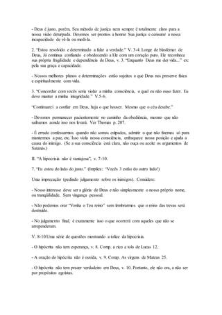- Deus é justo, porém, Seu método de justiça nem sempre é totalmente claro para a
nossa visão deturpada. Devemos ser prontos a honrar Sua justiça e censurar a nossa
incapacidade de vê-la ou medi-la.
2. “Estou resolvido e determinado a falar a verdade.” V. 3-4. Longe de blasfemar de
Deus, Jó continua confiando e obedecendo a Ele com um coração puro. Ele reconhece
sua própria fragilidade e dependência de Deus, v. 3. “Enquanto Deus me der vida...” ex:
pela sua graça e capacidade.
- Nossos melhores planos e determinações estão sujeitos a que Deus nos preserve física
e espiritualmente com vida.
3. “Concordar com vocês seria violar a minha consciência, o qual eu não ouso fazer. Eu
devo manter a minha integridade.” V.5-6.
“Continuarei a confiar em Deus, haja o que houver. Mesmo que o céu desabe.”
- Devemos permanecer pacientemente no caminho da obediência, mesmo que não
saibamos aonde isso nos levará. Ver Thomas p. 207.
- É errado confessarmos quando não somos culpados, admitir o que não fizemos só para
mantermos a paz, etc. Isso viola nossa consciência, enfraquece nossa posição e ajuda a
causa do inimigo. (Se a sua consciência está clara, não ouça ou aceite os argumentos de
Satanás.)
II. “A hipocrisia não é vantajosa”, v. 7-10.
7. “Eu estou do lado do justo.” (Implica: “Vocês 3 estão do outro lado!)
Uma imprecação (pedindo julgamento sobre os inimigos). Considere:
- Nosso interesse deve ser a glória de Deus e não simplesmente o nosso próprio nome,
ou tranqüilidade. Sem vingança pessoal.
- Não podemos orar “Venha o Teu reino” sem lembrarmos que o reino das trevas será
destruído.
- No julgamento final, é exatamente isso o que ocorrerá com aqueles que não se
arrependeram.
V. 8-10 Uma série de questões mostrando a tolice da hipocrisia.
- O hipócrita não tem esperança, v. 8. Comp. o rico e tolo de Lucas 12.
- A oração do hipócrita não é ouvida, v. 9. Comp. As virgens de Mateus 25.
- O hipócrita não tem prazer verdadeiro em Deus, v. 10. Portanto, ele não ora, a não ser
por propósitos egoístas.
 
