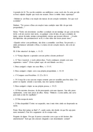 A posição de Jó: “Eu sou tão contrário aos malfeitores como vocês são. Eu seria um tolo
se fosse culpado daquilo que vocês me acusam. Deus é a minha única esperança!”
- Deleitar-se em Deus e na oração são marcas de um coração verdadeiro. Em que você
se deleita?
Durham: “Ter acesso a Deus em oração é uma condição mais feliz do que toda
prosperidade...”
Henry: “Todos nós deveríamos escolher a condição de um mendigo do que a de um fora
da lei, a de um escravo num navio, ou qualquer coisa do tipo, do que a condição de
ímpio, apesar da muita pompa e prosperidade externa que possam oferecer. ...A razão
dos hipócritas não permanecerem na fé, é o fato deles não terem prazer nisso.”
- Quando estiver com problemas, não deixe a comunhão com Deus. Ser provado, e
ainda permanecer adorando a Deus, é a marca de um coração sincero, não a de um
hipócrita.
III. O fim miserável do ímpio, v. 11-23.
v. 11 *Esteja disposto a aprender com um pobre e doente professor!
v. 12 “Isto é razoável, e vocês sabem disso. Vocês continuam errando com seus
argumentos vazios!” (Note o plural aqui: ele está falando aos três.)
1. Deus castigará o ímpio nos seus filhos, v. 13-15.
2. Deus castigará o ímpio com a sua própria prosperidade, v. 16-18
v. 17 Compare com Provérbios 13: 22 e 28: 8.
v. 18 A traça faz a sua casa nas roupas somente para ser sacudida para fora delas. Um
pastor ou viajante estende a sua tenda, mas ela é apenas temporária.
3. Deus castigará o ímpio na sua própria pessoa, v. 19-23.
v. 19 Não encontra descanso, de tão preocupado com suas riquezas. Sua vida passa
rapidamente, como num piscar de olhos. Henry: “Dinheiro é como adubo, não serve
para nada se não for espalhado.”
v. 22 Não escapa da morte
v. 23 Boa despedida! É triste ser esquecido, mas é mais triste ainda ser desprezado na
morte.
Ponto: Deus fará justiça no final! (*...sendo assim, não duvide de que Ele seja justo
neste momento!) Este foi o argumento de Jó o tempo todo.
Pergunta de alguns: Por que Jó parece concordar com o que os três haviam dito
anteriormente? Será que eles estavam chegando a um denominador comum?
 