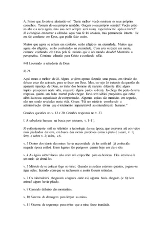 A. Penso que Jó estava alertando-os! “Seria melhor vocês ouvirem os seus próprios
conselhos. Tomem do seu próprio remédio. Ouçam o seu próprio sermão! Vocês estão
no alto e a seco agora, mas isso nem sempre será assim, especialmente após a morte!”
Jó é corajoso em tomar a ofensiva aqui. Sua fé foi abalada, mas permanecia intacta. Ele
era tão confiante em Deus, que podia falar assim.
Muitos que agora se acham em conforto, serão afligidos na eternidade. Muitos que
agora são afligidos, serão confortados na eternidade. Com esta verdade em mente,
caminhe confiando em Deus pela fé, mesmo que o seu mundo desabe! Mantenha a
perspectiva. Continue olhando para Cristo e confiando nEle.
#41 Louvando a sabedoria de Deus
Jó 28
Aqui temos o melhor de Jó. Alguns o vêem apenas fazendo uma pausa, em virtude do
debate estar tão acirrado, para se focar em Deus. Mas, eu vejo Jó tratando da questão da
aparente injustiça de Deus, ao tratar dos homens de maneira diferente (Ex: alguns
ímpios prosperam nesta vida, enquanto alguns justos sofrem). Jó chega tão perto de uma
resposta, quanto um finito mortal pode chegar. Deus tem sábios propósitos que estão
além da nossa capacidade de compreensão. Algumas coisas são mantidas em segredo,
não nos sendo reveladas nesta vida. Green: “Há um mistério envolvendo a
administração divina que é totalmente impenetrável ao entendimento humano.”
Grandes questões no v. 12 e 20. Grandes respostas no v. 23.
I. A sabedoria humana na busca por tesouros, v. 1-11.
Jó evidentemente está se referindo a tecnologia da sua época, que escavava até aos veios
mais profundos da terra, em busca dos metais preciosos como a prata e o ouro, v. 1;
ferro e cobre v. 2; safira, v.6.
v. 3 Dentro dos túneis das minas havia necessidade de luz artificial (já conhecida
naquela época então). Eram lugares tão perigosos quanto hoje em dia o são.
v. 4 As águas subterrâneas não eram um empecilho para os homens. Eles arrumavam
um meio de drená-las.
v. 5 Método de se colocar fogo no túnel. Quando as pedras estavam quentes, jogava-se
água nelas, fazendo com que se rachassem e assim fossem retiradas.
v. 7 Os mineradores chegavam a lugares onde ave alguma havia chegado (v. 8) nem
animal algum havia pisado.
v. 9 Cavando debaixo das montanhas.
v. 10 Sistema de drenagem para limpar as minas.
v. 11 Sistema de segurança para evitar que a mina fosse inundada.
 