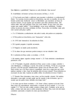 Que diligência e genialidade! Superava-se cada obstáculo. Que sucesso!
II. A inabilidade do homem na busca dos tesouros de Deus, v. 12-22.
v. 12 Você pode cavar fundo o suficiente para encontrar a sabedoria e o conhecimento?
Henry: “As cavernas da terra podem ser descobertas, mas não os conselhos do céu. Os
homens podem mais facilmente vencer as dificuldades que encontram na busca de
tesouros terrenos, do que aquelas que encontram para obter sabedoria divina. Eles
sofrem muito mais para aprender como viver neste mundo, do que como viver para
sempre num mundo melhor.” Nossa habilidade versus nossa inabilidade. Nenhum
esforço na procura das coisas profundas de Deus. Nossa tolice em trabalhar muito pelo
ouro e pouco pela graça e glória.
v. 13 e 15 Sabedoria e conhecimento não estão à venda, não podem ser comprados.
v. 14 Não podem ser descobertos, nem “tropeçamos” sobre eles.
v. 16 -19 O valor imensurável da sabedoria de Deus.
v. 20 A grande pergunta é repetida novamente.
v. 21 Ninguém no mundo pode encontrá-la.
v. 22 As almas dos que morreram podem começar a ter um vislumbre dela.
III. A sabedoria de Deus oculta e a revelada, v. 23-28.
1. Ele mantém alguns segredos consigo mesmo! v. 23. Toda sabedoria e entendimento
pertencem a Ele.
v. 24 -27 Exemplos da grande sabedoria de Deus: pesar o vento e a água; controlar o
ciclo hidrológico, o relâmpago e trovão. De acordo com Morris, “O fato de o ar possuir
um peso, é um fato provado cientificamente apenas cerca de 300 anos atrás.”... Mas,
Deus revelou isso a Jó! Deus colocou a quantidade exata de ar e água para que a terra
pudesse sustentar a vida. (Aqui há sabedoria além do nosso alcance! Nossa sabedoria na
escavação de uma mina é apenas um pálido reflexo da sabedoria do nosso Criador.)
v. 27 “Quando Deus determinou estas coisas, em Seu conselho celestial, Ele também
determinou como agiria em tudo aquilo que diz respeito à vida do homem, que é o
assunto que nós quatro temos debatido esse tempo todo.”
2. As coisas que nos foram reveladas: v. 28, Temer a Deus e apartar-se do mal. Estas
duas coisas são especialmente mencionadas a respeito de Jó no capítulo 1: 1 e 8, e no
capítulo 2: 3. “Esta tem sido a minha posição o tempo todo!...Caminhar na luz que eu
tenho, e deixar tudo mais para os sábios propósitos de Deus. Mas, vocês três têm tirado
conclusões apressadas a respeito de coisas que desconhecem.”
Observe:
 