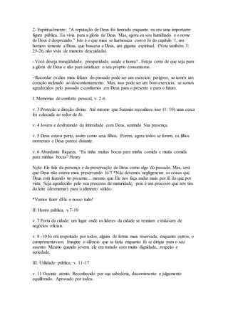 2- Espiritualmente: “A reputação de Deus foi honrada enquanto eu era uma importante
figura pública. Eu vivia para a glória de Deus. Mas, agora eu sou humilhado e o nome
de Deus é desprezado.” Isto é o que mais se harmoniza com o Jó do capítulo 1, um
homem temente a Deus, que buscava a Deus, um gigante espiritual. (Note também 3:
25-26, não vivia de maneira descuidada).
- Você deseja tranqüilidade, prosperidade, saúde e honra?...Esteja certo de que seja para
a glória de Deus e não para satisfazer o seu próprio consumismo.
- Recordar os dias mais felizes do passado pode ser um exercício perigoso, se temos um
coração inclinado ao descontentamento. Mas, isso pode ser um bom exercício, se somos
agradecidos pelo passado e confiamos em Deus para o presente e para o futuro.
I. Memórias de conforto pessoal, v. 2-6
v. 3 Proteção e direção divina. Até mesmo que Satanás reconhece isso (1: 10) uma cerca
foi colocada ao redor de Jó.
v. 4 Jovem e desfrutando da intimidade com Deus, sentindo Sua presença.
v. 5 Deus estava perto, assim como seus filhos. Porém, agora todos se foram, os filhos
morreram e Deus parece distante.
v. 6 Abundante Riqueza. “Eu tinha muitas bocas para minha comida e muita comida
para minhas bocas” Henry
Note: Ele fala da presença e da preservação de Deus como algo do passado. Mas, será
que Deus não estava mais preservando Jó?! *Não devemos negligenciar as coisas que
Deus está fazendo no presente... mesmo que Ele nos faça andar mais por fé do que por
vista. Seja agradecido pelo seu processo de maturidade, pois é um processo que nos tira
do leite (desmamar) para o alimento sólido.
*Vamos fazer dEle o nosso tudo!
II. Honra pública, v.7-10
v. 7 Porta da cidade: um lugar onde os líderes da cidade se reuniam e tratavam de
negócios oficiais.
v. 8 -10 Jó era respeitado por todos, alguns de forma mais reservada, enquanto outros, o
cumprimentavam. Imagine o silêncio que se fazia enquanto Jó se dirigia para o seu
assento. Mesmo quando jovem, ele era tratado com muita dignidade, respeito e
seriedade.
III. Utilidade pública, v. 11-17
v. 11 Ouvinte atento. Reconhecido por sua sabedoria, discernimento e julgamento
equilibrado. Aprovado por todos.
 