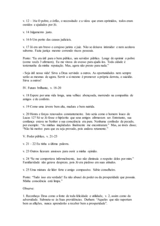 v. 12 – 16a O pobre, o órfão, o necessitado e a viúva que eram oprimidos, todos eram
ouvidos e ajudados por Jó.
v. 14 Julgamento justo.
v. 16 b Um perito das causas judiciais.
v. 17 Jó era um bravo e corajoso jurista e juiz. Não se deixava intimidar e nem aceitava
suborno. Fazia justiça mesmo correndo riscos pessoais.
Ponto: “Eu era útil para o bem público, um servidor público. Longe de oprimir o pobre
(como vocês 3 afirmam), Eu me virava do avesso para ajudá-los. Toda cidade é
testemunha da minha reputação. Mas, agora não presto para nada.”
- Seja útil nessa vida! Sirva a Deus servindo a outros. As oportunidades nem sempre
serão as mesmas de agora. Servir a si mesmo é promover a própria derrota, o suicídio.
Sirva a outros!
IV. Futuro brilhante, v. 18-20
v. 18 Espere por uma vida longa, uma velhice abençoada, morrendo na companhia de
amigos e de conforto.
v. 19 Como uma árvore bem alta, madura e bem nutrida.
v. 20 Honra e forças renovados constantemente. Isto seria como o homem louco de
Lucas 12? Só se Jó fosse o hipócrita que seus amigos afirmavam ser. Entretanto, sua
confiança estava no Senhor e sua consciência era pura. Nenhuma confissão de pecado,
por exemplo: “As minhas iniqüidades finalmente me encontraram.” Mas, ao invés disso;
“Não há motivo para que eu seja provado, pois andava retamente.”
V. Poder público, v. 21-25
v. 21 – 22 Eu tinha a última palavra.
v. 23 Outros ficavam ansiosos para ouvir a minha opinião.
v. 24 “Se me comportava informalmente, isso não diminuía o respeito deles por mim.”
Familiaridade não gerava desprezo, pois Jó era piedoso em suas atitudes.
v. 25 Uma mistura de líder forte e amigo compassivo. Sábio conselheiro.
Ponto: “Tudo isso era verdade! Eu não abusei do poder ou da prosperidade que possuía.
Minha consciência está limpa.”
Observe:
1. Reconheça Deus como a fonte de toda felicidade e utilidade, v. 2, assim como da
adversidade. Submeta-se às Suas providências. Durham: “Aqueles que não suportam
bem as aflições, nunca aprenderão a receber bem a prosperidade”.
 