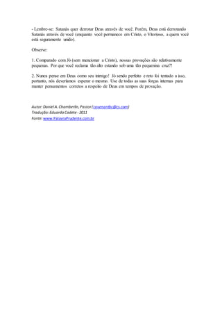 - Lembre-se: Satanás quer derrotar Deus através de você. Porém, Deus está derrotando
Satanás através de você (enquanto você permanece em Cristo, o Vitorioso, a quem você
está seguramente unido).
Observe:
1. Comparado com Jó (sem mencionar a Cristo), nossas provações são relativamente
pequenas. Por que você reclama tão alto estando sob uma tão pequenina cruz?!
2. Nunca pense em Deus como seu inimigo! Jó sendo perfeito e reto foi tentado a isso,
portanto, nós deveríamos esperar o mesmo. Use de todas as suas forças internas para
manter pensamentos corretos a respeito de Deus em tempos de provação.
Autor:Daniel A.Chamberlin,Pastor(covenantbc@cs.com)
Tradução:Eduardo Cadete - 2011
Fonte:www.PalavraPrudente.com.br
 
