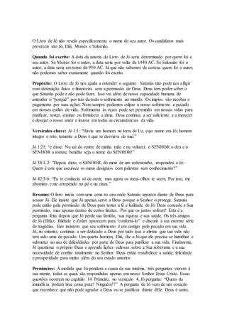 O Livro de Jó não revela especificamente o nome do seu autor. Os candidatos mais
prováveis são Jó, Eliú, Moisés e Salomão.
Quando foi escrito: A data da autoria do Livro de Jó seria determinado por quem foi o
seu autor. Se Moisés foi o autor, a data seria por volta de 1440 AC. Se Salomão foi o
autor, a data seria em torno de 950 AC. Já que não sabemos de certeza quem foi o autor,
não podemos saber exatamente quando foi escrito.
Propósito: O Livro de Jó nos ajuda a entender o seguinte: Satanás não pode nos afligir
com destruição física e financeira sem a permissão de Deus. Deus tem poder sobre o
que Satanás pode e não pode fazer. Isso vai além de nossa capacidade humana de
entender o “porquê” por trás de todo o sofrimento no mundo. Os ímpios vão receber o
pagamento por suas ações. Nem sempre podemos culpar o nosso sofrimento e pecado
em nossos estilos de vida. Sofrimento às vezes pode ser permitido em nossas vidas para
purificar, testar, ensinar ou fortalecer a alma. Deus continua a ser suficiente e a merecer
e desejar o nosso amor e louvor em todas as circunstâncias da vida.
Versículos-chave: Jó 1:1: “Havia um homem na terra de Uz, cujo nome era Jó; homem
íntegro e reto, temente a Deus e que se desviava do mal.”
Jó 1:21: “e disse: Nu saí do ventre de minha mãe e nu voltarei; o SENHOR o deu e o
SENHOR o tomou; bendito seja o nome do SENHOR!”
Jó 38:1-2: “Depois disto, o SENHOR, do meio de um redemoinho, respondeu a Jó:
Quem é este que escurece os meus desígnios com palavras sem conhecimento?”
Jó 42:5-6: “Eu te conhecia só de ouvir, mas agora os meus olhos te veem. Por isso, me
abomino e me arrependo no pó e na cinza.”
Resumo: O livro inicia com uma cena no céu onde Satanás aparece diante de Deus para
acusar Jó. Ele insiste que Jó apenas serve a Deus porque o Senhor o protege. Satanás
pede então pela permissão de Deus para testar a fé e lealdade de Jó. Deus concede a Sua
permissão, mas apenas dentro de certos limites. Por que os justos sofrem? Esta é a
pergunta feita depois que Jó perde sua família, sua riqueza e sua saúde. Os três amigos
de Jó (Elifaz, Bildade e Zofar) aparecem para “confortá-lo” e discutir a sua enorme série
de tragédias. Eles insistem que seu sofrimento é em castigo pelo pecado em sua vida.
Jó, no entanto, continua a ser dedicado a Deus por tudo isso e afirma que sua vida não
tem sido uma de pecado. Um quarto homem, Eliú, diz a Jó que ele precisa se humilhar e
submeter ao uso de dificuldades por parte de Deus para purificar a sua vida. Finalmente,
Jó questiona o próprio Deus e aprende lições valiosas sobre a Sua soberania e a sua
necessidade de confiar totalmente no Senhor. Deus então restabelece a saúde, felicidade
e prosperidade para muito além do seu estado anterior.
Prenúncios: À medida que Jó pondera a causa de sua miséria, três perguntas vieram à
sua mente, todas as quais são respondidas apenas em nosso Senhor Jesus Cristo. Essas
questões ocorrem no capítulo 14. Primeiro, no versículo 4, Jó pergunta: “Quem da
imundícia poderá tirar coisa pura? Ninguém!?” A pergunta de Jó vem de um coração
que reconhece que não pode agradar a Deus ou se justificar diante dEle. Deus é santo,
 