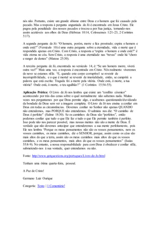 nós não. Portanto, existe um grande abismo entre Deus e o homem que foi causado pelo
pecado. Mas a resposta à pergunta angustiada de Jó é encontrada em Jesus Cristo. Ele
pagou pela penalidade dos nossos pecados e trocou-a por Sua justiça, tornando-nos
assim aceitáveis aos olhos de Deus (Hebreus 10:14, Colossenses 1:21-23, 2 Coríntios
5:17).
A segunda pergunta de Jó: “O homem, porém, morre e fica prostrado; expira o homem e
onde está?” (Versículo 10) é uma outra pergunta sobre a eternidade, vida e morte que é
respondida apenas em Cristo. Com Cristo, a resposta a “expira o homem e onde está?” é
vida eterna no céu. Sem Cristo, a resposta é uma eternidade nas “trevas” onde há “choro
e ranger de dentes” (Mateus 25:30).
A terceira pergunta de Jó, encontrada no versículo 14, é: “Se um homem morre, viverá
outra vez?” Mais uma vez, a resposta é encontrada em Cristo. Nós realmente viveremos
de novo se estamos nEle. “E, quando este corpo corruptível se revestir de
incorruptibilidade, e o que é mortal se revestir de imortalidade, então, se cumprirá a
palavra que está escrita: Tragada foi a morte pela vitória. Onde está, ó morte, a tua
vitória? Onde está, ó morte, o teu aguilhão?” (1 Coríntios 15:54-55).
Aplicação Prática: O Livro de Jó nos lembra que existe um “conflito cósmico”
acontecendo por trás das cenas sobre o qual normalmente não sabemos nada. Muitas
vezes nos perguntamos por que Deus permite algo, e acabamos questionando/duvidando
da bondade de Deus sem ver a imagem completa. O Livro de Jó nos ensina a confiar em
Deus em todas as circunstâncias. Devemos confiar no Senhor não apenas QUANDO
não entendemos, mas PORQUE não entendemos. O salmista nos diz: “O caminho de
Deus é perfeito” (Salmo 18:30). Se os caminhos de Deus são “perfeitos”, então
podemos confiar que tudo o que Ele faz e tudo o que Ele permite também é perfeito.
Isso pode não nos parecer possível, mas nossas mentes não são a mente de Deus. É
verdade que não devemos antecipar que entenderemos a sua mente perfeitamente, pois
Ele nos lembra “Porque os meus pensamentos não são os vossos pensamentos, nem os
vossos caminhos, os meus caminhos, diz o SENHOR, porque, assim como os céus são
mais altos do que a terra, assim são os meus caminhos mais altos do que os vossos
caminhos, e os meus pensamentos, mais altos do que os vossos pensamentos” (Isaías
55:8-9). No entanto, a nossa responsabilidade para com Deus é obedecer e confiar nEle,
submetendo-nos à sua vontade, quer entendamos ou não.
Fonte: http://www.gotquestions.org/portugues/Livro-de-Jo.html
Tenham uma ótima quarta-feira, pessoal.
A Paz de Cristo!
Germano Luiz Ourique
Categoria: Texto | 1 Comentário!
 