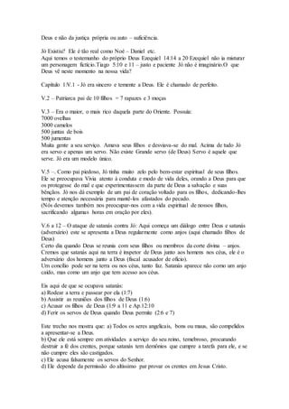 Deus e não da justiça própria ou auto – suficiência.
Jó Existiu? Ele é tão real como Noé – Daniel etc.
Aqui temos o testemunho do próprio Deus Ezequiel 14:14 a 20 Ezequiel não ia misturar
um personagem fictício.Tiago 5:10 e 11 – justo e paciente Jó não é imaginário.O que
Deus vê neste momento na nossa vida?
Capítulo 1:V.1 - Jó era sincero e temente a Deus. Ele é chamado de perfeito.
V.2 – Patriarca pai de 10 filhos = 7 rapazes e 3 moças
V.3 – Era o maior, o mais rico daquela parte do Oriente. Possuía:
7000 ovelhas
3000 camelos
500 juntas de bois
500 jumentas
Muita gente a seu serviço. Amava seus filhos e desviava-se do mal. Acima de tudo Jó
era servo e apenas um servo. Não existe Grande servo (de Deus) Servo é aquele que
serve. Jó era um modelo único.
V.5 –. Como pai piedoso, Jó tinha muito zelo pelo bem-estar espiritual de seus filhos.
Ele se preocupava Vivia atento à conduta e modo de vida deles, orando a Deus para que
os protegesse do mal e que experimentassem da parte de Deus a salvação e suas
bênçãos. Jó nos dá exemplo de um pai de coração voltado para os filhos, dedicando-lhes
tempo e atenção necessária para mantê-los afastados do pecado.
(Nós devemos também nos preocupar-nos com a vida espiritual de nossos filhos,
sacrificando algumas horas em oração por eles).
V.6 a 12 – O ataque de satanás contra Jó: Aqui começa um diálogo entre Deus e satanás
(adversário) este se apresenta a Deus regularmente como anjos (aqui chamado filhos de
Deus)
Certo dia quando Deus se reunia com seus filhos ou membros da corte divina – anjos.
Cremos que satanás aqui na terra é inspetor de Deus junto aos homens nos céus, ele é o
adversário dos homens junto a Deus (fiscal acusador de ofício).
Um concílio pode ser na terra ou nos céus, tanto faz. Satanás aparece não como um anjo
caído, mas como um anjo que tem acesso aos céus.
Eis aqui de que se ocupava satanás:
a) Rodear a terra e passear por ela (1:7)
b) Assistir as reuniões dos filhos de Deus (1:6)
c) Acusar os filhos de Deus (1:9 a 11 e Ap.12:10
d) Ferir os servos de Deus quando Deus permite (2:6 e 7)
Este trecho nos mostra que: a) Todos os seres angelicais, bons ou maus, são compelidos
a apresentar-se a Deus.
b) Que ele está sempre em atividades a serviço do seu reino, temebroso, procurando
destruir a fé dos crentes, porque satanás tem demônios que cumpre a tarefa para ele, e se
não cumpre eles são castigados.
c) Ele acusa falsamente os servos do Senhor.
d) Ele depende da permissão do altíssimo par provar os crentes em Jesus Cristo.
 