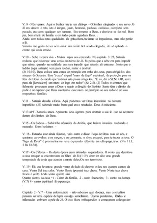 V. 8 - Nós vemos: Aqui o Senhor inicia um diálogo - O Senhor elogiando o seu servo Jó
Jó era sincero e reto, isto é íntegro, justo, honrado, piedoso, caridoso, completo sem
pecado, era como qualquer ser humano. Era temente a Deus, e desviava-se do mal. Bom
pai, bom chefe de família e em tudo queria agradara Deus. .
Ainda com todas estas qualidades ele grita,chora,reclama se impacienta, mas não perde
a fé.
Satanás não gosta de ver nem ouvir um crente fiel sendo elogiado, ele só aplaude o
crente que anda errado.
V.10 – Sebe = cerca viva - Muitos anjos nos cercando. No capítulo 3: 23, Satanás
reclama que houvesse uma cerca em torno de Jó. Jó pensa que a sebe era para impedir
que saísse, quando na realidade era para impedir que satanás ali entrasse. Posto que o
ladrão (aqui satanás) vem para roubar, matar e destruir.
(Jo 10.10), Deus coloca uma cerca de proteção em volta dos seus, para abrigá-los dos
ataques de Satanás. Essa "cerca" é qual "muro de fogo" espiritual, de proteção para os
fiéis de Deus, de modo que Satanás não possa atingi-los. "E eu, diz o SENHOR, serei
para ela [Jerusalém] um muro de fogo em redor" (Zc 2.5). (2) Todos os crentes que
fielmente procuram amar a Deus e seguir a direção do Espírito Santo têm o direito de
pedir e de esperar que Deus mantenha esse muro de proteção ao seu redor e de suas
respectivas famílias.
V.11 – Satanás desafia a Deus. Aqui podemos ver Deus investindo no homem
imperfeito (Jó) sabendo muito bem qual era o resultado. Deus é onisciente.
V.13 a19 – Satanás ataca. Aproveita seus agentes para destruir a sua fé. Isto só acontece
dentro dos limites de Deus.
V.15 - Os Sabeus – Sabá tribo nômades da Arábia, que faziam invasões roubando e
matando. Eram beduínos –
V. 16 - Estando este ainda falando, veio outro e disse: Fogo de Deus caiu do céu, e
queimou as ovelhas e os moços, e os consumiu; e só eu escapei, para te trazer a nova. O
"fogo de Deus" é provavelmente uma expressão referente ao relâmpago,raio. (Nm 11.1;
1 Rs 18.38).
V.17 - Os Caldeus – Os desta época eram nômades saqueadores. O vento que derrubou
a casa em que se encontravam os filhos de Jó (1:19) deve ter sido uma grande
tempestade de areia que acusou a morte deles,Ou um terremoto.
V. 19 - Eis que levantou grande vento do lado do deserto e deu nos quatros cantos da
casa. Vento Sul traz calor. Vento Oeste (poente) traz chuva. Vento Norte traz chuva
fresca e vento Leste vento quente siró.
Quatro cantos da casa =1 - Canto da família, 2 - canto financeiro, 3 - canto da doença
(V.7) 4 - canto espiritual fé esperança.
.
Capítulo 2 - V.7 – Uma enfermidade – não sabemos qual doença, mas os eruditos
pensam ser uma espécie de lepra ou algo semelhante. Úceras purulentas, fétidas e
inflamadas cobriam a pele de Jó. O osso ficou enfraquecido e começaram a desgastar-
 
