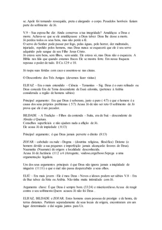 se. Apele foi tornando ressequida, preta e alargando o corpo. Pesadelos horríveis faziam
parte do sofrimento de Jó.
V.9 – Sua esposa lhe diz: Ainda conservas a tua integridade? Amaldiçoa a Deus e
morre. Achava-se que se ele amaldiçoasse a Deus talvez Deus lhe desse a morte.
Jó perdeu todos os seus bens, mas não perde a fé.
O servo do Senhor pode passar por fogo, pelas águas, pelo horror, der maltratado,
injuriado, repelido pelos homens, mas Deus nunca se esquecerá que ele é seu servo
adquirido pelo sangue de seu Filho Jesus Cristo.
Jó estava sem bens, sem filhos, sem saúde. Ele estava só, mas Deus não o esqueceu. A
Bíblia nos fala que quando estamos fracos Ele se mostra forte. Em nossa fraqueza
repousa o poder de tudo. II Co.12:9 e 10.
Jó raspa suas feridas com caco e assentou-se nas cinzas.
O Desconforto dos Três Amigos (devemos fazer visitas)
ELIFAZ – Era o mais entendido – Ciência – Temanitas – Sig. Deus é o ouro refinado ou
Deus concede Era de Tema descendente de Esaú edomita, (pertence à Arábia
considerada a região de homens sábios)
Principal argumento: Era que Deus é soberano, justo e puro ( 4:7) e que o homem é a
causa dos seus próprios problemas ( 5:7) Acusa Jó de não ser reto O sofrimento de Jó
prova que ele é um pecador.
BILDADE – A Tradição – Filhos da contenda – Suíta, era de Suá – descendente de
Abraão e Quetura.
Conselhos superficiais e não ajudam nada a aflição de Jó.
Ele acusa Jó de impiedade ( 8:13)
Principal argumento; é que Deus jamais perverte o direito (8:13)
ZOFAR – cabeludo ou rude - Dogma – (doutrina religiosa, filosófica) Deísmo (o
homem devido a sua pequenes e imperfeição jamais alcançarão favores de Deus).
Naamatita (Naamate) de origem e localidade desconhecida.
Acusa Jó de Jactância (11:2 a 6 )Arrogante, vaidoso,orgulhoso.Sepega a uma
orgumentação legalista.
Um dos seus argumentos principais é que Deus não ignora jamais a iniqüidade de
ninguém (11:11) e que o mal não passa despercebido a seus olhos.
ELIÚ – Era mais jovem –Ele é meu Deus - Novos e idosos podem ser sábios V.8 – Era
de Buz talvez da Síria ou Arábia. Não tinha muita intimidade com Jó.
Argumento chave: É que Deus é sempre bom. (33:24) e misericordioso.Acusa de reagir
contra o seu sofrimento.Quem acusou Jó não foi Deus .
ELIFAZ, BILDADE e ZOFAR. Estes homens eram pessoas de prestígio e de honra, de
terras distantes. Partiram separadamente de seus locais de origem, encontraram em um
lugar determinado e daí seguiu juntos para Uz.
 