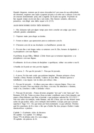 Quando chegaram, notaram que já estava irreconhecível por causa da sua enfermidade,
até choraram, rasgaram suas capas e jogaram pó para o ar sobre sua s cabeças. Com este
ato estavam demonstrando pena, ante a angústia de Jó pela sua agonia. O período de
luto naquele tempo era de sete dias e sete noites. Eles ficaram sentados, silenciosos,
pensativos, sem dirigir uma sílaba sequer a Jó. (2:13).
ALGO BOM SOBRE ESTES TRÊS HOMENS.
1 – Eles deixaram tudo por algum tempo para virem consolar um amigo que estava
sofrendo grandes calamidades.
2 – Viajaram muito para chegar ao destino.
3 – Foram os únicos que apareceram para se condoerem com Jó.
4 – Choraram com ele na sua desolação e se humilharam perante ele.
5 – Por sete dias e sete longas noites se sentaram com Jó. Eles, homens de dignidade e
se precipitaram com suas línguas.
O problema de que Elifaz, Bildade e Zofar foram que se tornaram impacientes e se
precipitaram com suas línguas.
O sofrimento de Jó era a forma de disciplinar e aperfeiçoar, refinar seu caráter e sua fé.
A batalha de Jó pode ser vista por três ângulos:
1 - A prova. 2 – Por que foi provado 3 – Para que foi provado.
1 - A prova. Foi das mais cruéis que podemos imaginar: Homem próspero e bom;
Temente a Deus; Homem de família; Cuidava de seus filhos; Homem operoso e
trabalhador; e sua riqueza veio às mãos por esforço e luta. .
2 – Por que foi provado. – Jó olhava para suas mãos e estavam limpas; Para o seu
coração, era puro; Para sua relação com Deus, e era reta; Ele alimentava o faminto,
vestia o nu, consolava o aflito e defendia o fraco.
3 – Para que foi provado. - Nunca devemos perguntar “por que” e sim “para que”. Em
Romanos 8:28 diz: Todas as coisas (boas ou ruins) contribuem para o bem daqueles que
amam a Deus.Sabemos que Deus só permite o que podemos suportar.Em I Co.10:13 -
Não veio sobre vós tentação, senão humana; mas fiel é Deus, que vos não deixará tentar
acima do que podeis; antes, com a tentação dará também o escape, para que a possais
suportar.E Tiago 5:11 - Eis que temos por bem-aventurados os que sofreram. Ouvistes
qual foi a paciência de Jó e vistes o fim que o Senhor lhe deu; porque o Senhor é muito
misericordioso e piedoso.
Capítulo 3 - O primeiro ciclos de discursos
Do capítulo 3 ao capítulo 31 é diálogo.
Quase 75% de debates entre Jó e seus amigos.
20 capítulos são palavras de Jó.
 