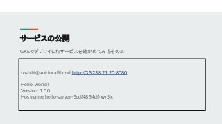 サービスの公開
GKEでデプロイしたサービスを確かめてみるその2:
toshiki@aoi-local% curl http://35.238.21.20:8080
Hello, world!
Version: 1.0.0
Hostname: ...