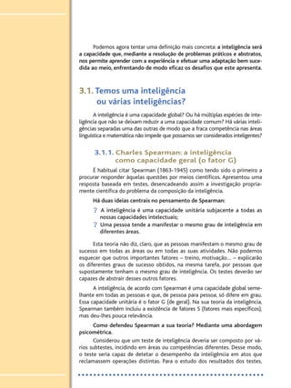 Podemos agora tentar uma definição mais concreta: a inteligência será
a capacidade que, mediante a resolução de problemas práticos e abstratos,
nos permite aprender com a experiência e efetuar uma adaptação bem suce-
dida ao meio, enfrentando de modo eficaz os desafios que este apresenta.
3.1. Temos uma inteligência
ou várias inteligências?
A inteligência é uma capacidade global? Ou há múltiplas espécies de inte-
ligência que não se deixam reduzir a uma capacidade comum? Há várias inteli-
gências separadas uma das outras de modo que a fraca competência nas áreas
linguística e matemática não impede que possamos ser considerados inteligentes?
3.1.1. Charles Spearman: a inteligência
como capacidade geral (o fator G)
É habitual citar Spearman (1863-1945) como tendo sido o primeiro a
procurar responder àquelas questões por meios científicos. Apresentou uma
resposta baseada em testes, desencadeando assim a investigação propria-
mente científica do problema da composição da inteligência.
Há duas ideias centrais no pensamento de Spearman:
? A inteligência é uma capacidade unitária subjacente a todas as
nossas capacidades intelectuais;
? Uma pessoa tende a manifestar o mesmo grau de inteligência em
diferentes áreas.
Esta teoria não diz, claro, que as pessoas manifestam o mesmo grau de
sucesso em todas as áreas ou em todas as suas atividades. Não podemos
esquecer que outros importantes fatores – treino, motivação… – explicarão
os diferentes graus de sucesso obtidos, na mesma tarefa, por pessoas que
supostamente tenham o mesmo grau de inteligência. Os testes deverão ser
capazes de abstrair desses outros fatores.
A inteligência, de acordo com Spearman é uma capacidade global seme-
lhante em todas as pessoas e que, de pessoa para pessoa, só difere em grau.
Essa capacidade unitária é o fator G (de geral). Na sua teoria da inteligência,
Spearman também incluiu a existência de fatores S (fatores mais específicos),
mas deu-lhes pouca relevância.
Como defendeu Spearman a sua teoria? Mediante uma abordagem
psicométrica.
Considerou que um teste de inteligência deveria ser composto por vá-
rios subtestes, incidindo em áreas ou competências diferentes. Desse modo,
o teste seria capaz de detetar o desempenho da inteligência em atos que
reclamassem operações distintas. Para o estudo dos resultados dos testes,
PSI_12_aluno (U1_T2_cap.1_2):projFILOS_10 12/09/21 17:10 Page 146
 