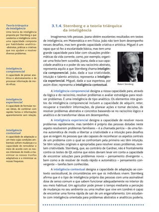 Teoria triárquica
da inteligência
Uma teoria da inteligência
proposta por Sternberg e que
carateriza a inteligência como
uma capacidade composta
por habilidades analítico-
-abstratas, práticas e criativas
que nos ajudam a resolver
diversos problemas.
Inteligência
componencial
A capacidade de pensar ana-
lítica e abstratamente e de
processar informação de mo-
do eficaz.
Inteligência
experiencial
A capacidade de formular no-
vas ideias, de combinar com
rapidez factos e informações
aparentemente sem relação.
Inteligência
contextual
A capacidade de adaptação a
um meio cujas condições am-
bientais sofrem mudanças e a
capacidade de remodelar o
meio de acordo com os nos-
sos interesses de modo a ma-
ximizar os nossos trunfos
adaptativos e a minimizar as
nossas fraquezas.
3.1.4. Sternberg e a teoria triárquica
da inteligência
Imaginemos três pessoas. Joana obtém excelentes resultados em testes
de inteligência, em Matemática e em Física. João não tem bom desempenho
nesses desafios, mas tem grande capacidade criativa e artística. Miguel é um
rapaz que só fez a escolaridade básica, mas tem uma
grande capacidade para lidar com situações proble-
máticas da vida corrente, como, por exemplo, organi-
zar uma festa bem sucedida. Joana, dada a sua capa-
cidade analítica e o poder do seu raciocínio abstrato,
representa aquilo a que Sternberg chama inteligên-
cia componencial. João, dada a sua criatividade,
intuição e talento artístico, representa a inteligên-
cia experiencial. Miguel, dada a sua esperteza, por
assim dizer, representa a inteligência contextual.
A inteligência componencial designa a nossa capacidade para, através
da lógica e do raciocínio, resolver problemas e avaliar estratégias para resol-
ver problemas. É uma inteligência de tipo analítico. Os elementos inte-gran-
tes da inteligência componencial incluem a capacidade de adquirir, reter,
recuperar e transferir informações, de planear ações e tomar decisões, de
resolver problemas abstratos e concretos baseando-se no raciocínio lógico e
analítico e de transformar ideias em desempenhos.
A inteligência experiencial designa a capacidade de resolver novos
problemas rapidamente, mas também é próprio das pessoas dotadas neste
aspeto resolverem problemas familiares – é a chamada perícia – de uma for-
ma automática de modo a libertar a criatividade e a intuição para desafios
que as exigem.As pessoas que são capazes de reconhecer os aspetos centrais
de um problema com o qual se confrontam pela primeira vez têm intuição.
Se têm soluções originais e apropriadas para resolver esses problemas, reve-
lam criatividade. Sternberg, que, ao contrário de Gardner, não é frontalmente
contra os testes de QI, estima que estes deviam levar em conta a capacidade
de encontrar soluções para problemas novos – pensamento divergente –,
bem como a de resolver de modo rápido e automático – pensamento con-
vergente – tarefas bem conhecidas.
A inteligência contextual designa a capacidade de adaptação ao con-
texto sociocultural, às circunstâncias em que os indivíduos vivem. Sternberg
afirma que é o tipo de inteligência próprio das pessoas com uma assinalável
dose de senso comum e que sabem funcionar adequadamente no interior do
seu meio habitual. Um agricultor pode prever o tempo mediante a perceção
de mudanças no seu ambiente ou uma mulher que vive em Londres é capaz
de encontrar uma forma rápida de sair de um engarrafamento. Um estudan-
te com inteligência orientada para problemas abstratos e analíticos poderia,
Robert Sternberg.
PSI_12_aluno (U1_T2_cap.1_2):projFILOS_10 12/09/21 17:10 Page 150
 