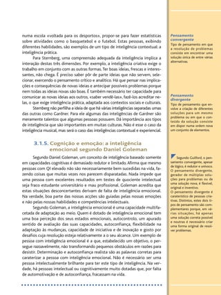 Pensamento
convergente
Tipo de pensamento em que
a resolução de problemas
consiste em encontrar uma
solução única de entre várias
alternativas.
Pensamento
divergente
Tipo de pensamento que en-
volve a criação de diferentes
soluções para um mesmo
problema ou em que o con-
teúdo da solução consiste
em dispor numa ordem nova
um conjunto de elementos.
zSegundo Guilford, o pen-
samento convergente, apesar
de lógico, é redutor e unívoco.
O pensamento divergente,
gerador de múltiplas solu-
ções para problemas ou de
uma solução nova, é flexível,
original e inventivo.
O pensamento divergente é
caraterístico de pessoas cria-
tivas. Distintos, estes dois ti-
pos de pensamento são com-
plementares porque, em vá-
rias situações, há apenas
uma solução correta possível
e noutras é necessário criar
uma forma original de resol-
ver problemas.
numa escola «voltada para os desportos», propor-se para fazer estatísticas
sobre atividades como o basquetebol e o futebol. Estas pessoas, exibindo
diferentes habilidades, são exemplos de um tipo de inteligência contextual: a
inteligência prática.
Para Sternberg, uma compreensão adequada da inteligência implica a
interação destas três dimensões. Por exemplo, a inteligência criativa exige o
trabalho em conjunto com as outras formas.Ter boas ideias, frescas e interes-
santes, não chega. É preciso saber pôr de parte ideias que não servem, sele-
cionar, exercendo o pensamento crítico e analítico. Há que pensar nas implica-
ções e consequências de novas ideias e antecipar possíveis problemas porque
nem todas as ideias novas são boas. É também necessário ter capacidade para
comunicar as novas ideias aos outros, «saber vendê-las», fazê-los acreditar ne-
las, o que exige inteligência prática, adaptada aos contextos sociais e culturais.
Sternberg não perfilha a ideia de que há várias inteligências separadas umas
das outras como Gardner. Para ele algumas das inteligências de Gardner são
meramente talentos que algumas pessoas possuem. Dá importância aos tipos
de inteligência que são importantes em muitas culturas. Não é esse o caso da
inteligência musical, mas será o caso das inteligências contextual e experiencial.
3.1.5. Cognição e emoção: a inteligência
emocional segundo Daniel Goleman
Segundo Daniel Goleman, um conceito de inteligência baseado somente
em capacidades cognitivas é demasiado redutor e limitado.Afirma que mesmo
pessoas com QI elevado não são necessariamente bem sucedidas na vida, fa-
zendo coisas que muitas vezes nos parecem disparatadas. Nada impede que
uma pessoa com excelentes resultados em testes de quociente intelectual
seja fraco estudante universitário e mau profissional. Goleman acredita que
estas situações desconcertantes derivam de falta de inteligência emocional.
Na verdade, boa parte das nossas acções são guiadas pelas nossas emoções
e não pelas nossas habilidades e competências intelectuais.
Segundo Goleman, a inteligência emocional é uma capacidade multifa-
cetada de adaptação ao meio. Quem é dotado de inteligência emocional tem
uma boa perceção dos seus estados emocionais, autocontrolo, um apurado
sentido de avaliação das suas capacidades, autoconfiança, flexibilidade na
adaptação às mudanças, capacidade de iniciativa e de inovação e gosto por
desafios cuja resolução esteja relativamente a o seu alcance. Um exemplo de
pessoa com inteligência emocional é a que, estabelecido um objetivo, o per-
segue razoavelmente, não transformando pequenos obstáculos em razões para
desistir. Determinação e autoconfiança realista são as palavras corretas para
caraterizar a pessoa com inteligência emocional. Não é necessário ser uma
pessoa intelectualmente brilhante para ter este tipo de inteligência. Na ver-
dade, há pessoas intelectual ou cognitivamente muito dotadas que, por falta
de automotivação e de autoconfiança, fracassam na vida.
PSI_12_aluno (U1_T2_cap.1_2):projFILOS_10 12/09/21 17:10 Page 151
 
