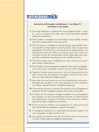 ATIVIDADE 5
Assinale as afirmações verdadeiras (V) ou falsas (F).
Justifique a sua opção.
1. Thurstone defendeu a existência de uma inteligência geral – o fator
G –, que, em grande parte inata, seria a base das nossas aptidões
intelectuais específicas.
2. Para Gardner, a inteligência é constituída por sete aptidões mentais
específicas independentes umas das outras.
3. Para Thurstone, a inteligência é constituída por sete aptidões men-
tais específicas independentes umas das outras. Uma vez que essas
capacidades são diferentes e em grande parte independentes, um
desempenho acima da média em raciocínio geral não implica um
resultado elevado em compreensão verbal (capacidade para com-
preender o significado das palavras) ou em rapidez percetiva.
4. Thurstone sugeriu que a inteligência era mais vasta do que as apti-
dões verbais e matemáticas.
5. Para Gardner, não há propriamente falando vários tipos de inteligên-
cia ou vários tipos de aptidões mentais, mas sim várias inteligências.
6. Segundo Gardner, para prevermos o possível desempenho de um
aluno numa prova de Literatura Portuguesa, teríamos de dar aten-
ção à sua capacidade de inteligência geral.
7. João sabe o que quer quanto ao seu futuro profissional e usa essa in-
formação para escolher o curso mais adequado às suas caraterísti-
cas. Revela, segundo Gardner, inteligência linguística.
8. Uma médica examina os sintomas do paciente e faz um diagnóstico
adequado. Revela inteligência espacial, de acordo com Gardner.
9. O diretor de uma empresa consegue mobilizar os seus empregados
para atingirem um grau de desempenho elevado, ao mesmo tempo
que propicia boas condições de trabalho e bons incentivos. Revela,
segundo Gardner, inteligência interpessoal.
10. Numa partida de futebol, um avançado cai 17 vezes em fora de
jogo. Revela falta de inteligência corporal-cinestésica.
11. A inteligência linguística é a capacidade de aprender línguas e de
usar a linguagem no plano escrito e oral.
12. Um jogador de futebol corre 50 metros para fazer um passe de
5 metros. Revela falta de inteligência interpessoal.
PSI_12_aluno (U1_T2_cap.1_2):projFILOS_10 12/09/21 17:10 Page 152
 
