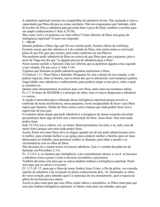 A sabedoria espiritual consiste em compartilhar da sabedoria divina. Não anulando é claro a
capacitação que Deus dá para as coisas seculares. Não nos esqueçamos que Salomão, além
de receber de Deus a sabedoria para governar bem o povo de Deus, também a recebeu para
um amplo conhecimento (1 Reis 4.29-34).
Mas como você e eu podemos ser mais sábios? Como obtemos de Deus esta graça da
inteligência espiritual? O autor nos responde:
I – ORAR
Quando pedimos a Deus algo que Ele nos orienta pedir, ficamos cheios de confiança.
Existem causas que não sabemos se é da vontade de Deus, mas outras temos a convicção
plena de que Ele quer que oremos, pois estão explícitas em sua Palavra.
Nós podemos pedir sabedoria de Deus na certeza de que Deus quer que a peçamos, pois o
texto de Tiago nos diz que “se alguém precisa de sabedoria peça a Deus’.
Neste mesmo sentido o Apóstolo João nos informa que se pedirmos alguma coisa segundo
a sua vontade, Ele nos ouve (1 João 5.14).
Vejamos que Salomão ao pedir sabedoria agradou muitíssimo a Deus.
2 Crônicas 1.11: Disse Deus a Salomão: Porquanto foi este o desejo do teu coração, e não
pediste riquezas, bens ou honras, nem a morte dos que te aborrecem, nem tampouco pediste
longevidade, mas sabedoria e conhecimento, para poderes julgar a meu povo, sobre o qual
te constituí rei.
Quanto mais demonstramos reverência para com Deus, tanto mais nos tornamos sábios.
Pv.1.7: O temor do SENHOR é o princípio do saber, mas os loucos desprezam a sabedoria
e o ensino.
A oração é necessária para a obtenção dessa inteligência espiritual porque envolve a
confissão de nossa insuficiência, nossa pequenez, nossa incapacidade de fazer o que Deus
espera que façamos. Diante de Deus somos como crianças que nada podem fazer sem a
supervisão de seus pais.
O contrário desta oração que pede sabedoria é a arrogância de nossos corações em achar
que podemos fazer algo de bom sem a intervenção de Deus. Jesus disse: Sem mim nada
podeis fazer.
João 15.5:Eu sou a videira, vós, os ramos. Quem permanece em mim, e eu, nele, esse dá
muito fruto; porque sem mim nada podeis fazer.
Assim, Pense em como Deus deve se alegrar quando um de nós pede sabedoria para servilo melhor, para orientar melhor a sua igreja, para conduzir melhor a família, para ser mais
abençoados no trabalho, para gerenciar melhor as finanças, para olhar o mundo e as
circunstâncias com os olhos de Deus.
Não devemos ter o menor receio em buscar sabedoria. Este é o sentido das palavras de
Salomão em Provérbios 2.3-4.
Pv. 2.3-4:3- e, se clamares por inteligência, e por entendimento alçares a voz,4- se buscares
a sabedoria como a prata e como a tesouros escondidos a procurares.
Também devemos orar para que os outros também tenham a inteligência espiritual. Paulo
orou para que os salvos a tivessem:
Ef. 1.17-18: 17- para que o Deus de nosso Senhor Jesus Cristo, o Pai da glória, vos conceda
espírito de sabedoria e de revelação no pleno conhecimento dele, 18- iluminados os olhos
do vosso coração, para saberdes qual é a esperança do seu chamamento, qual a riqueza da
glória da sua herança nos santos.
Assim os pais oram para que seus filhos sejam sábios e entendidos; os filhos oram para que
seus pais tenham inteligência espiritual; os líderes oram pelo seu rebanho, para que

 