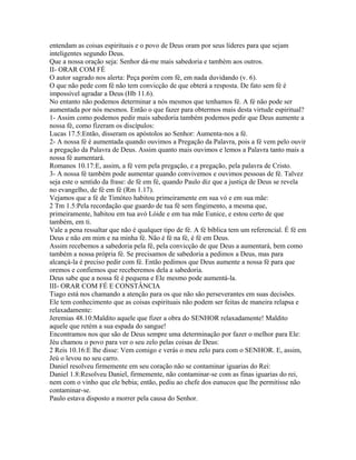 entendam as coisas espirituais e o povo de Deus oram por seus líderes para que sejam
inteligentes segundo Deus.
Que a nossa oração seja: Senhor dá-me mais sabedoria e também aos outros.
II- ORAR COM FÉ
O autor sagrado nos alerta: Peça porém com fé, em nada duvidando (v. 6).
O que não pede com fé não tem convicção de que obterá a resposta. De fato sem fé é
impossível agradar a Deus (Hb 11.6).
No entanto não podemos determinar a nós mesmos que tenhamos fé. A fé não pode ser
aumentada por nós mesmos. Então o que fazer para obtermos mais desta virtude espiritual?
1- Assim como podemos pedir mais sabedoria também podemos pedir que Deus aumente a
nossa fé, como fizeram os discípulos:
Lucas 17.5:Então, disseram os apóstolos ao Senhor: Aumenta-nos a fé.
2- A nossa fé é aumentada quando ouvimos a Pregação da Palavra, pois a fé vem pelo ouvir
a pregação da Palavra de Deus. Assim quanto mais ouvimos e lemos a Palavra tanto mais a
nossa fé aumentará.
Romanos 10.17:E, assim, a fé vem pela pregação, e a pregação, pela palavra de Cristo.
3- A nossa fé também pode aumentar quando convivemos e ouvimos pessoas de fé. Talvez
seja este o sentido da frase: de fé em fé, quando Paulo diz que a justiça de Deus se revela
no evangelho, de fé em fé (Rm 1.17).
Vejamos que a fé de Timóteo habitou primeiramente em sua vó e em sua mãe:
2 Tm 1.5:Pela recordação que guardo de tua fé sem fingimento, a mesma que,
primeiramente, habitou em tua avó Lóide e em tua mãe Eunice, e estou certo de que
também, em ti.
Vale a pena ressaltar que não é qualquer tipo de fé. A fé bíblica tem um referencial. É fé em
Deus e não em mim e na minha fé. Não é fé na fé, é fé em Deus.
Assim recebemos a sabedoria pela fé, pela convicção de que Deus a aumentará, bem como
também a nossa própria fé. Se precisamos de sabedoria a pedimos a Deus, mas para
alcançá-la é preciso pedir com fé. Então pedimos que Deus aumente a nossa fé para que
oremos e confiemos que receberemos dela a sabedoria.
Deus sabe que a nossa fé é pequena e Ele mesmo pode aumentá-la.
III- ORAR COM FÉ E CONSTÂNCIA
Tiago está nos chamando a atenção para os que não são perseverantes em suas decisões.
Ele tem conhecimento que as coisas espirituais não podem ser feitas de maneira relapsa e
relaxadamente:
Jeremias 48.10:Maldito aquele que fizer a obra do SENHOR relaxadamente! Maldito
aquele que retém a sua espada do sangue!
Encontramos nos que são de Deus sempre uma determinação por fazer o melhor para Ele:
Jéu chamou o povo para ver o seu zelo pelas coisas de Deus:
2 Reis 10.16:E lhe disse: Vem comigo e verás o meu zelo para com o SENHOR. E, assim,
Jeú o levou no seu carro.
Daniel resolveu firmemente em seu coração não se contaminar iguarias do Rei:
Daniel 1.8:Resolveu Daniel, firmemente, não contaminar-se com as finas iguarias do rei,
nem com o vinho que ele bebia; então, pediu ao chefe dos eunucos que lhe permitisse não
contaminar-se.
Paulo estava disposto a morrer pela causa do Senhor.

 